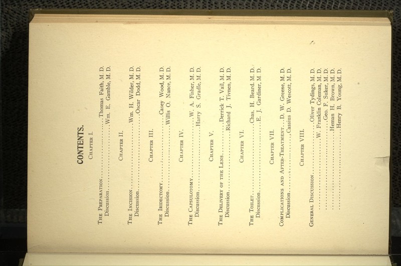 CONTENTS. CHAPTER I. THE PREPARATION Thomas Faith, M, D. Discussion Wm. E. Gamble, M. D. CHAPTER II. THE INCISION Wm. H. Wilder, M. D. Discussion Oscar Dodd, M. D. CHAPTER III. THE IRIDECTOMY ; Casey Wood, M. D. Discussion Willis O. Nance, M. D. CHAPTER IV. THE CAPSULOTOMY W. A. Fisher, M. D. Discussion Harry S. Cradle, M. D. CHAPTER V. THE DELIVERY OF THE LENS Derrick T. Vail, M. D. Discussion. Richard J. Tivnen, M, D. CHAPTER VI. THE TOILET Chas. H. Beard. M. D. Discussion E. J. Gardiner, M. D, CHAPTER VII. COMPLICATIONS AND AFTER-TREATMENT. . .D. W. Greene, M. D. Discussion Cassius D. Wescott, M. D. CHAPTER VIII. GENERAL DISCUSSION Oliver Tydings, M. D. W. Franklin Coleman, M. D. Geo. F. Suker, M. D. Heman H. Brown, M. D. Henry B. Young, M. D.