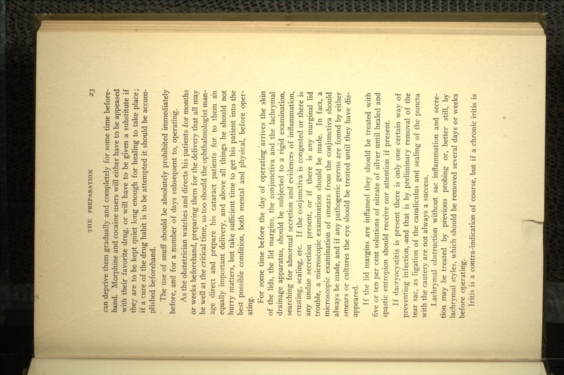 can deprive them gradually and completely for some time before- hand. Morphine and cocaine users will either have to be appeased with their favorite drug, or will have to be given a substitute if they are to be kept quiet long enough for healing to take place; if a cure of the drug habit is to be attempted it should be accom- plished beforehand. The use of snuff should be absolutely prohibited immediately before, and for a number of days subsequent to, operating. As the obstetrician watches and directs his patients for months or weeks beforehand, preparing them for the delivery that all may be well at the critical time, so too should the ophthalmologist man- age direct and prepare his cataract patients for to them an equally important delivery, and above all things he should not hurry matters, but take sufficient time to get his patient into the best possible condition, both mental and physical, before oper- ating. For some time before the day of operating arrives the skin of the lids, the lid margins, the conjunctiva and the lachrymal drainage apparatus, should be subjected to a rigid examination, searching for abnormal secretion and evidences of inflammation, crusting, scaling, etc. If the conjunctiva is congested or there is any undue secretion present, or if there is any marginal lid trouble, a microscopic examination should be made. In fact, a microscopic examination of smears from the conjunctiva should always be made, and if any pathogenic germs are found by either smears or cultures the eye should be treated until they have dis- appeared. If the lid margins are inflamed they should be treated with five or ten per cent solutions of nitrate of silver until healed and spastic entropion should receive our attention if present. If dacryocystitis is present there is only one certain way of preventing infection, and that is by preliminary removal of the tear sac, as ligation of the canaliculus and sealing of the puncta with the cautery are not always a success. Lachrymal obstruction without sac inflammation and secre- tion may be treated by previous probing or, better still, by lachrymal styles, which should be removed several days or weeks before operating. Iritis is a contra-indication of course, but if a chronic iritis is