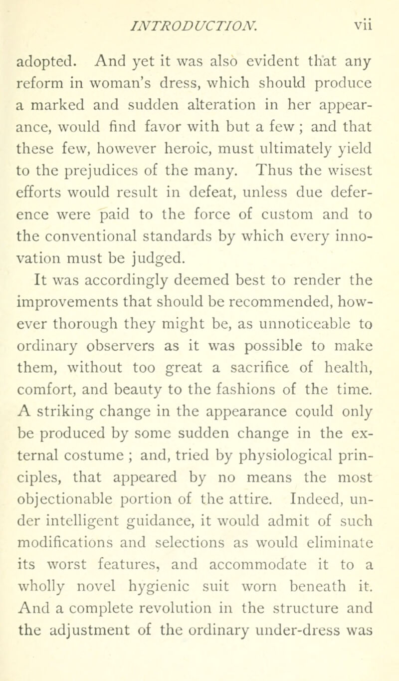 adopted. And yet it was also evident that any reform in woman's dress, which should produce a marked and sudden alteration in her appear- ance, would find favor with but a few ; and that these few, however heroic, must ultimately yield to the prejudices of the many. Thus the wisest efforts would result in defeat, unless due defer- ence were paid to the force of custom and to the conventional standards by which every inno- vation must be judged. It was accordingly deemed best to render the improvements that should be recommended, how- ever thorough they might be, as unnoticeable to ordinary observers as it was possible to make them, without too great a sacrifice of health, comfort, and beauty to the fashions of the time. A striking change in the appearance could only be produced by some sudden change in the ex- ternal costume ; and, tried by physiological prin- ciples, that appeared by no means the most objectionable portion of the attire. Indeed, un- der intelligent guidance, it would admit of such modifications and selections as would eliminate its worst features, and accommodate it to a wholly novel hygienic suit worn beneath it. And a complete revolution in the structure and the adjustment of the ordinary under-dress was