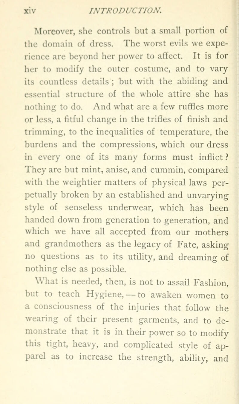 Moreover, she controls but a small portion of the domain of dress. The worst evils we expe- rience are beyond her power to affect. It is for iicr to modify the outer costume, and to vary its countless details ; but with the abiding and essential structure of the whole attire she has nothing to do. And what are a few ruffles more or less, a fitful change in the trifles of finish and trimming, to the inequalities of temperature, the burdens and the compressions, which our dress in every one of its many forms must inflict .<* They are but mint, anise, and cummin, compared with the weightier matters of physical laws per- petually broken by an established and unvarying style of senseless underwear, which has been handed down from generation to generation, and which we have all accepted from our mothers and grandmothers as the legacy of Fate, asking no questions as to its utility, and dreaming of nothing else as possible. What is needed, then, is not to assail Fashion, but to teach Hygiene, — to awaken women to a consciousness of the injuries that follow the wearing of their present garments, and to de- monstrate that it is in their power so to modify this tight, heavy, and complicated style of ap- parel as to increase the strength, ability, and