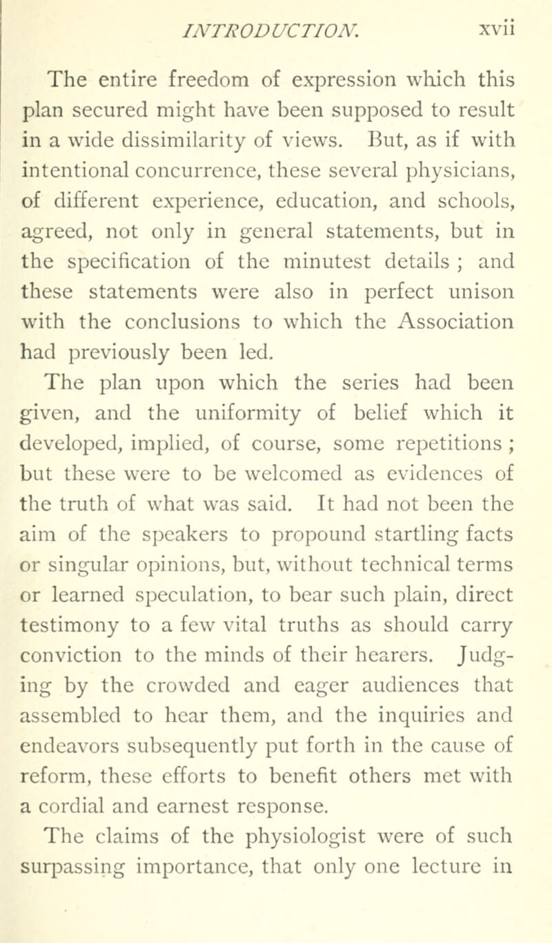 The entire freedom of expression which this plan secured might have been supposed to result in a wide dissimilarity of views. But, as if with intentional concurrence, these several physicians, of different experience, education, and schools, agreed, not only in general statements, but in the specification of the minutest details ; and these statements were also in perfect unison with the conclusions to which the Association had previously been led. The plan upon which the series had been given, and the uniformity of belief which it developed, implied, of course, some repetitions ; but these were to be welcomed as evidences of the truth of what was said. It had not been the aim of the speakers to propound startling facts or singular opinions, but, without technical terms or learned speculation, to bear such plain, direct testimony to a few vital truths as should carry conviction to the minds of their hearers. Judg- ing by the crowded and eager audiences that assembled to hear them, and the inquiries and endeavors subsequently put forth in the cause of reform, these efforts to benefit others met with a cordial and earnest response. The claims of the physiologist were of such surpassing importance, that only one lecture in