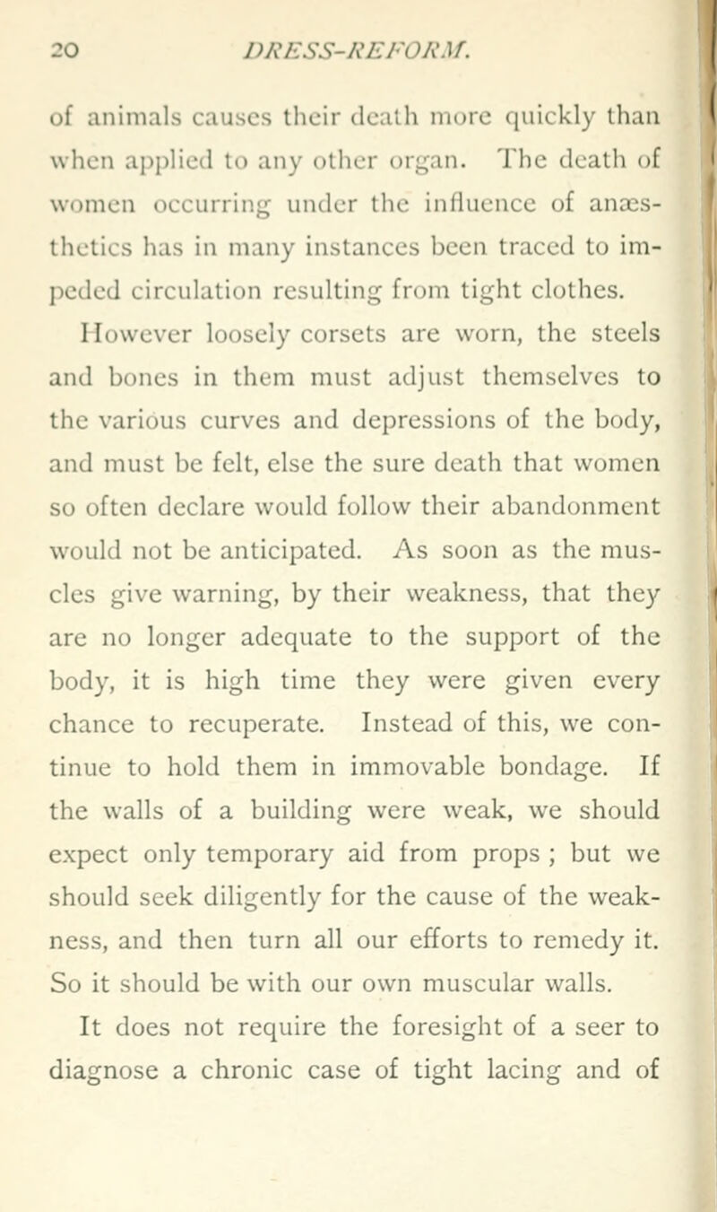 of animals causes their dcalh more quickly than when applied to any other organ. The death of women occurring under the influence of anass- thetics has in many instances been traced to im- peded circulation resulting from tight clothes. However loosely corsets are worn, the steels and bones in them must adjust themselves to the various curves and depressions of the body, and must be felt, else the sure death that women so often declare would follow their abandonment would not be anticipated. As soon as the mus- cles give warning, by their weakness, that they are no longer adequate to the support of the body, it is high time they were given every chance to recuperate. Instead of this, we con- tinue to hold them in immovable bondage. If the walls of a building were weak, we should expect only temporary aid from props ; but we should seek diligently for the cause of the weak- ness, and then turn all our efforts to remedy it. So it should be with our own muscular walls. It does not require the foresight of a seer to diagnose a chronic case of tight lacing and of