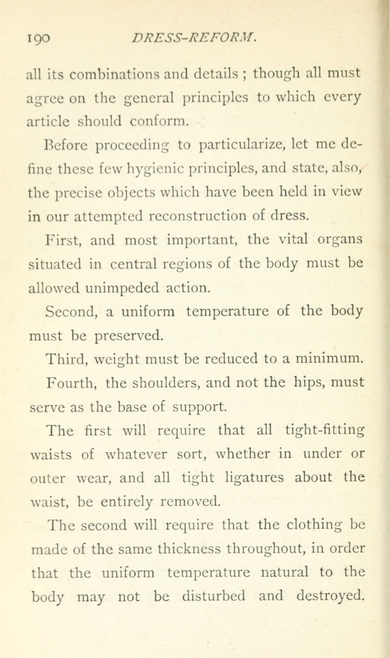 all its combinations and details ; though all must agree on the general principles to which every article should conform. Before proceeding to particularize, let me de- fine these few hygienic principles, and state, also, the precise objects which have been held in view in our attempted reconstruction of dress. First, and most important, the vital organs situated in central regions of the body must be allowed unimpeded action. Second, a uniform temperature of the body must be preserved. Third, weight must be reduced to a minimum. Fourth, the shoulders, and not the hips, must serve as the base of support. The first will require that all tight-fitting waists of whatever sort, whether in under or outer wear, and all tight ligatures about the waist, be entirely removed. The second will require that the clothing be made of the same thickness throughout, in order that the uniform temperature natural to the body may not be disturbed and destroyed.