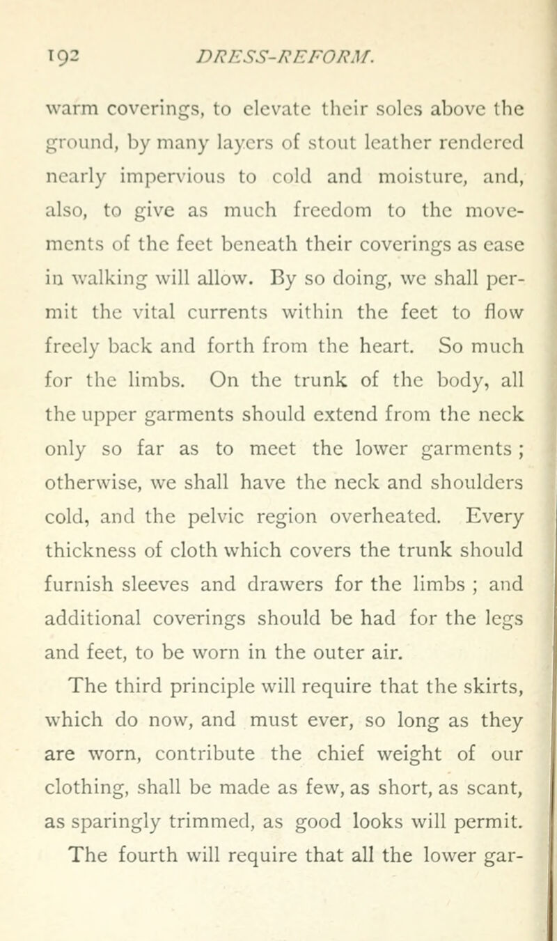 warm coverings, to elevate their soles above the ground, by many layers of stout leather rendered nearly impervious to cold and moisture, and, also, to give as much freedom to the move- ments of the feet beneath their coverings as ease in walking will allow. By so doing, we shall per- mit the vital currents within the feet to flow freely back and forth from the heart. So much for the limbs. On the trunk of the body, all the upper garments should extend from the neck only so far as to meet the lower garments ; otherwise, we shall have the neck and shoulders cold, and the pelvic region overheated. Every thickness of cloth which covers the trunk should furnish sleeves and drawers for the limbs ; and additional coverings should be had for the legs and feet, to be worn in the outer air. The third principle will require that the skirts, which do now, and must ever, so long as they are worn, contribute the chief weight of our clothing, shall be made as few, as short, as scant, as sparingly trimmed, as good looks will permit. The fourth will require that all the lower gar-