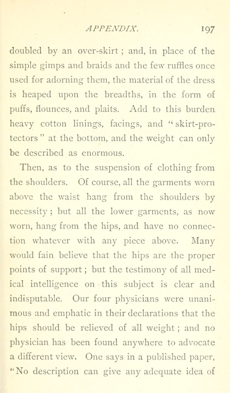 doubled by an over-skirt ; and, in place of the simple gimps and braids and tlie few ruffles once used for adorning them, the material of the dress is heaped upon the breadths, in the form of puffs, flounces, and plaits. Add to this burden heavy cotton linings, facings, and  skirt-pro- tectors  at the bottom, and the weight can only be described as enormous. Then, as to the suspension of clothing from the shoulders. Of course, all the garments worn above the waist hang from the shoulders by necessity ; but all the lower garments, as now worn, hang from the hips, and have no connec- tion whatever with any piece above. Many would fain believe that the hips are the proper points of support; but the testimony of all med- ical intelligence on this subject is clear and indisputable. Our four physicians were unani- mous and emphatic in their declarations that the hips should be relieved of all weight ; and no physician has been found anywhere to advocate a different view. One says in a published paper, No description can give any adequate idea of