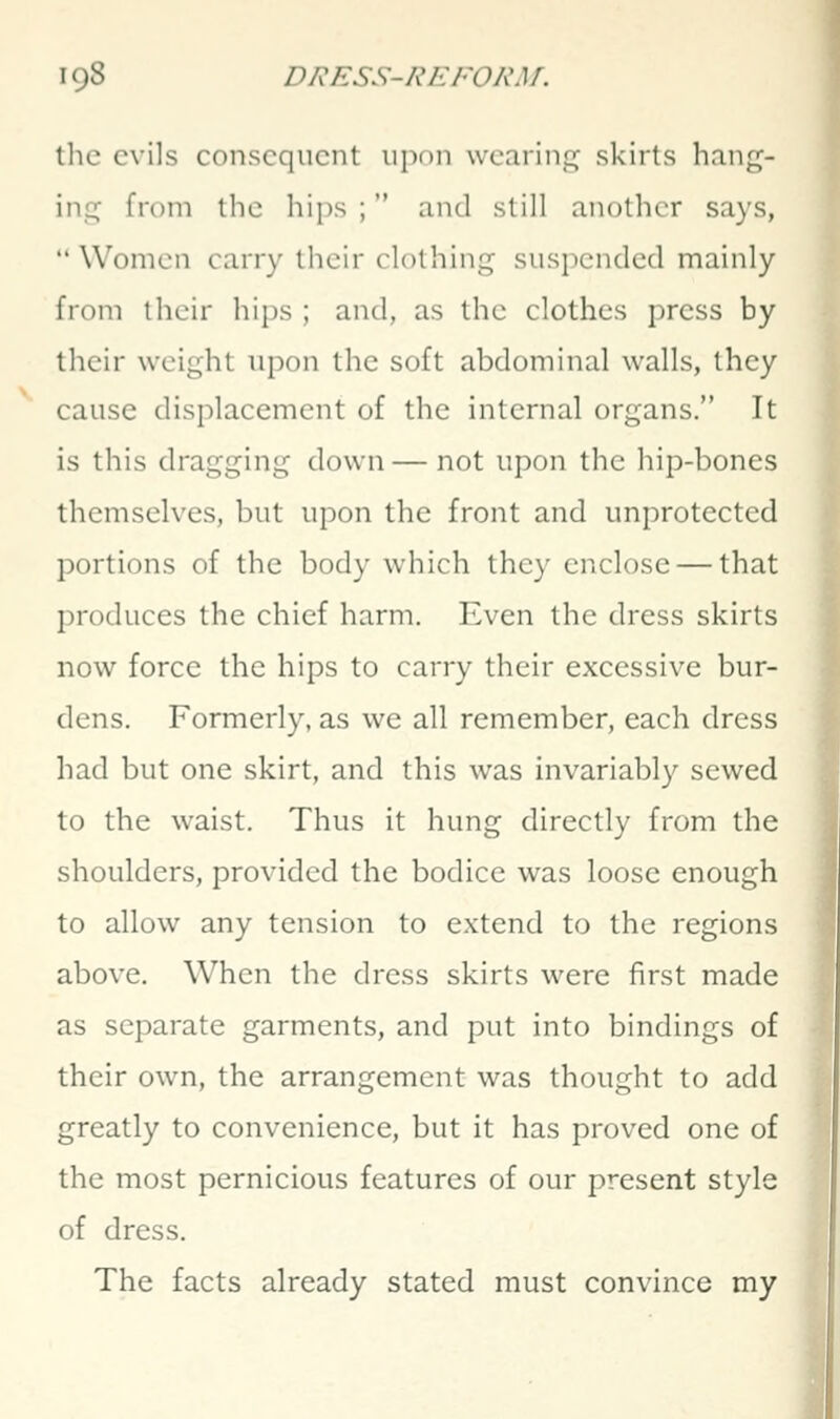 the evils consequent upon wearing skirts hang- ing from the hips ; and still another says,  Women carry their clothing suspended mainly from their hips ; and, as the clothes press by tlicir weight upon the soft abdominal walls, they cause displacement of the internal organs. It is this dragging down — not upon the hip-bones themselves, but upon the front and unprotected portions of the body which they enclose — that produces the chief harm. Even the dress skirts now force the hips to carry their excessive bur- dens. Formerly, as we all remember, each dress had but one skirt, and this was invariably sewed to the waist. Thus it hung directly from the shoulders, provided the bodice was loose enough to allow any tension to extend to the regions above. When the dress skirts were first made as separate garments, and put into bindings of their own, the arrangement was thought to add greatly to convenience, but it has proved one of the most pernicious features of our present style of dress. The facts already stated must convince my