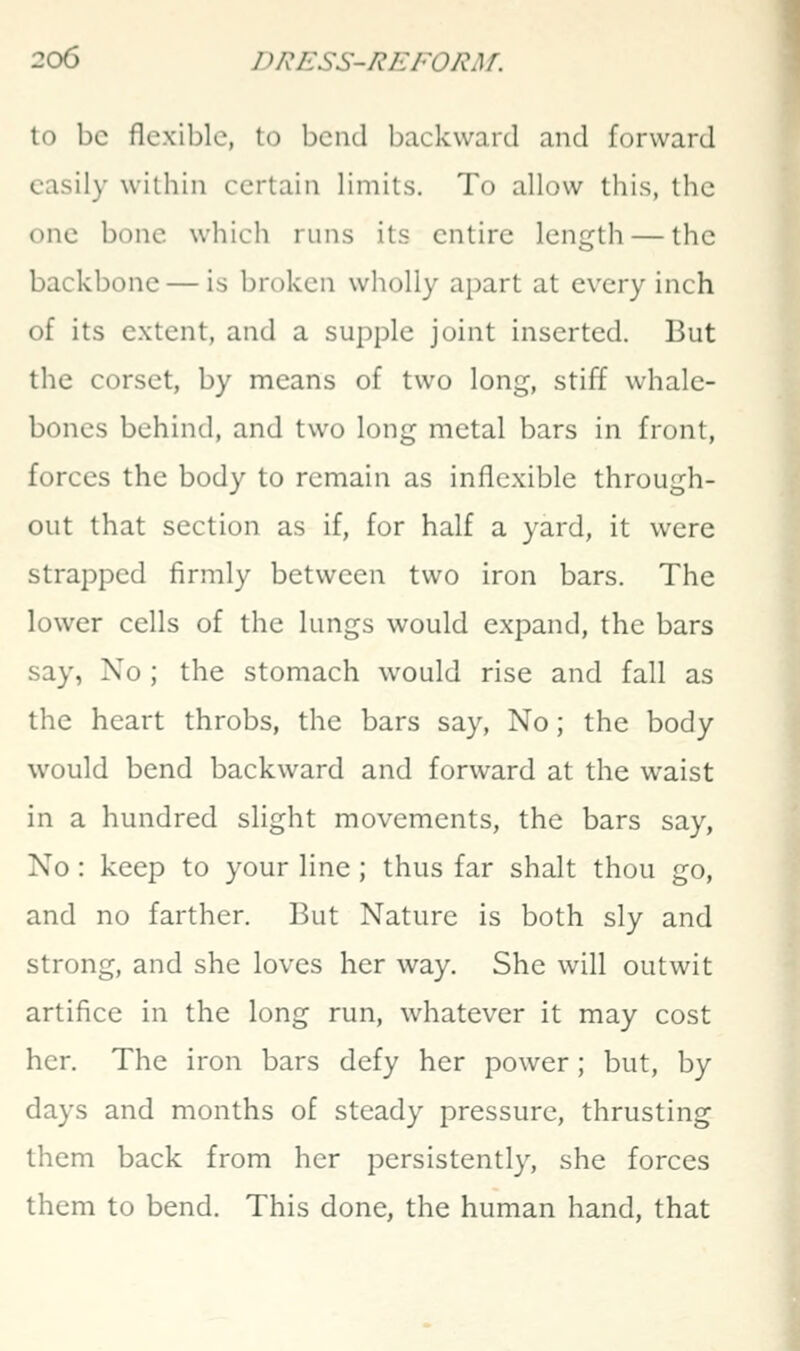 In be flexible, to bend backward and forward easily within certain limits. To allow this, the one bone which runs its entire length — the backbone — is broken wholly apart at every inch of its extent, and a supple joint inserted. But the corset, by means of two long, stiff whale- bones behind, and two long metal bars in front, forces the body to remain as inflexible through- out that section as if, for half a yard, it were strapped firmly between two iron bars. The lower cells of the lungs would expand, the bars say, No ; the stomach would rise and fall as the heart throbs, the bars say. No; the body would bend backward and forward at the waist in a hundred slight movements, the bars say, No : keep to your line; thus far shalt thou go, and no farther. But Nature is both sly and strong, and she loves her way. She will outwit artifice in the long run, whatever it may cost her. The iron bars defy her power; but, by days and months of steady pressure, thrusting them back from her persistently, she forces them to bend. This done, the human hand, that