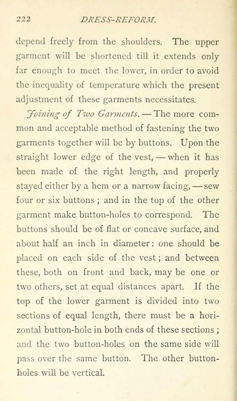 depend freely from the shoulders. The upper garment will be shortened till it extends only- far enough to meet tlic lower, in order to avoid the inequality of temperature which the present adjustment of these garments necessitates. Joiniiig of Tiuo Garments. — The more com- mon and acceptable method of fastening the two garments together will be by buttons. Upon the straight lower edge of the vest, — when it has been made of the right length, and properly stayed either by a hem or a narrow facing, — sew four or six buttons ; and in the top of the other garment make button-holes to correspond. The buttons should be of flat or concave surface, and about half an inch in diameter: one should be placed on each side of the vest; and between these, both on front and back, may be one or two others, set at equal distances apart. If the top of the lower garment is divided into two sections of equal length, there must be a hori- zontal button-hole in both ends of these sections ; and the two button-holes on the same side will pass over the same button. The other button- holes will be vertical.