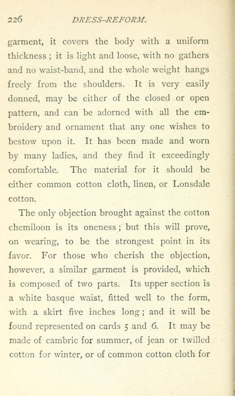 garment, it covers the body with a uniform thickness ; it is light and loose, with no gathers and no waist-band, and the whole weight hangs freely from the shoulders. It is very easily donned, may be either of the closed or open pattern, and can be adorned with all the em- broidery and ornament that any one wishes to bestow upon it. It has been made and worn by many ladies, and they find it exceedingly comfortable. The material for it should be either common cotton cloth, linen, or Lonsdale cotton. The only objection brought against the cotton chemiloon is its oneness ; but this will prove, on wearing, to be the strongest point in its favor. For those who cherish the objection, however, a similar garment is provided, which is composed of two parts. Its upper section is a white basque waist, fitted well to the form, with a skirt five inches long; and it will be found represented on cards 5 and 6. It may be made of cambric for summer, of jean or twilled cotton for winter, or of common cotton cloth for