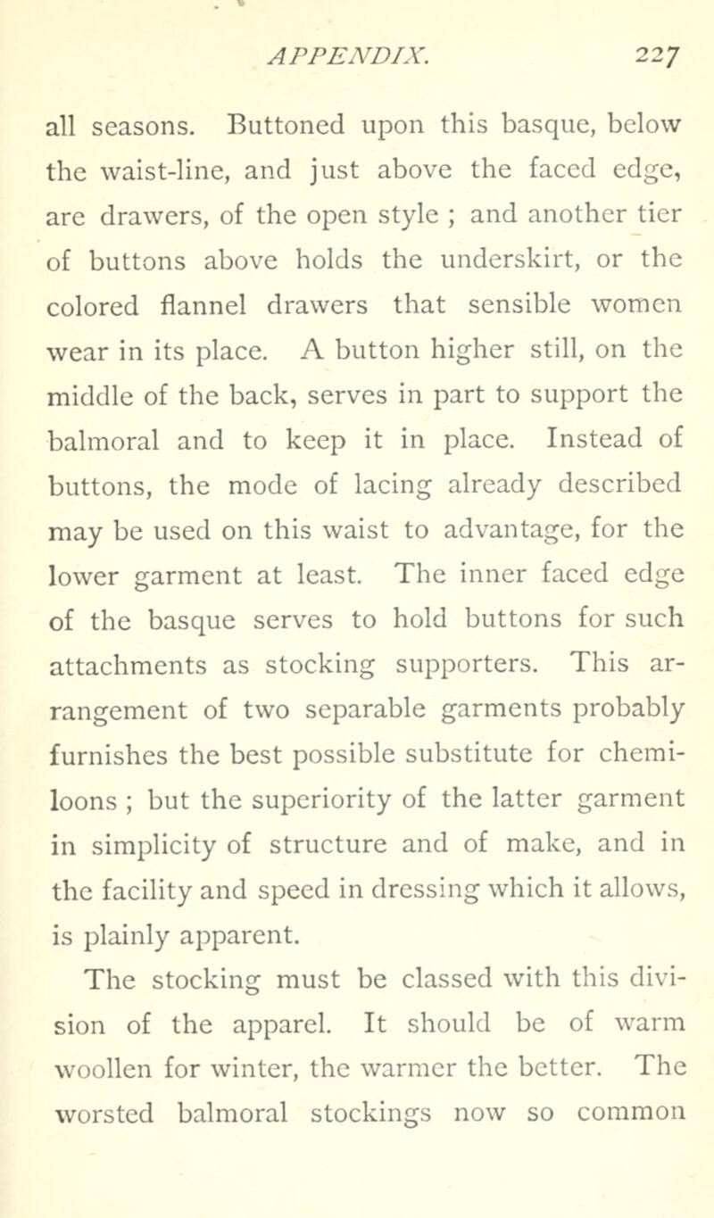 all seasons. Buttoned upon this basque, below the waist-line, and just above the faced edge, are drawers, of the open style ; and another tier of buttons above holds the underskirt, or the colored flannel drawers that sensible women wear in its place. A button higher still, on the middle of the back, serves in part to support the balmoral and to keep it in place. Instead of buttons, the mode of lacing already described may be used on this waist to advantage, for the lower garment at least. The inner faced edge of the basque serves to hold buttons for such attachments as stocking supporters. This ar- rangement of two separable garments probably furnishes the best possible substitute for chemi- loons ; but the superiority of the latter garment in simplicity of structure and of make, and in the facility and speed in dressing which it allows, is plainly apparent. The stocking must be classed with this divi- sion of the apparel. It should be of warm woollen for winter, the warmer the better. The worsted balmoral stockings now so common