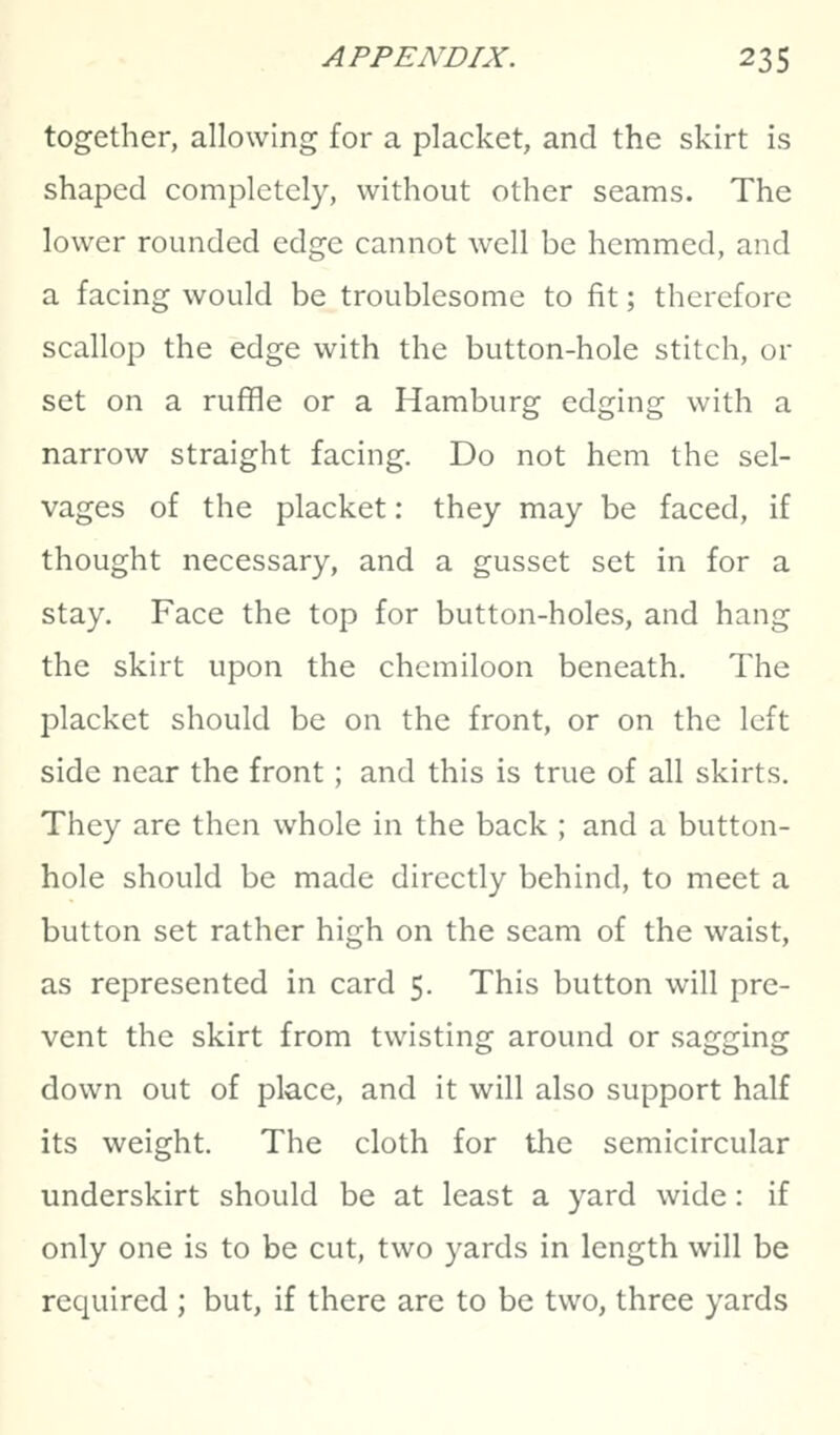 together, allowing for a placket, and the skirt is shaped completely, without other seams. The lower rounded edge cannot well be hemmed, and a facing would be troublesome to fit; therefore scallop the edge with the button-hole stitch, or set on a ruffle or a Hamburg edging with a narrow straight facing. Do not hem the sel- vages of the placket: they may be faced, if thought necessary, and a gusset set in for a stay. Face the top for button-holes, and hang the skirt upon the chcmiloon beneath. The placket should be on the front, or on the left side near the front; and this is true of all skirts. They are then whole in the back ; and a button- hole should be made directly behind, to meet a button set rather high on the seam of the waist, as represented in card 5. This button will pre- vent the skirt from twisting around or sagging down out of place, and it will also support half its weight. The cloth for the semicircular underskirt should be at least a yard wide: if only one is to be cut, two yards in length will be required ; but, if there are to be two, three yards