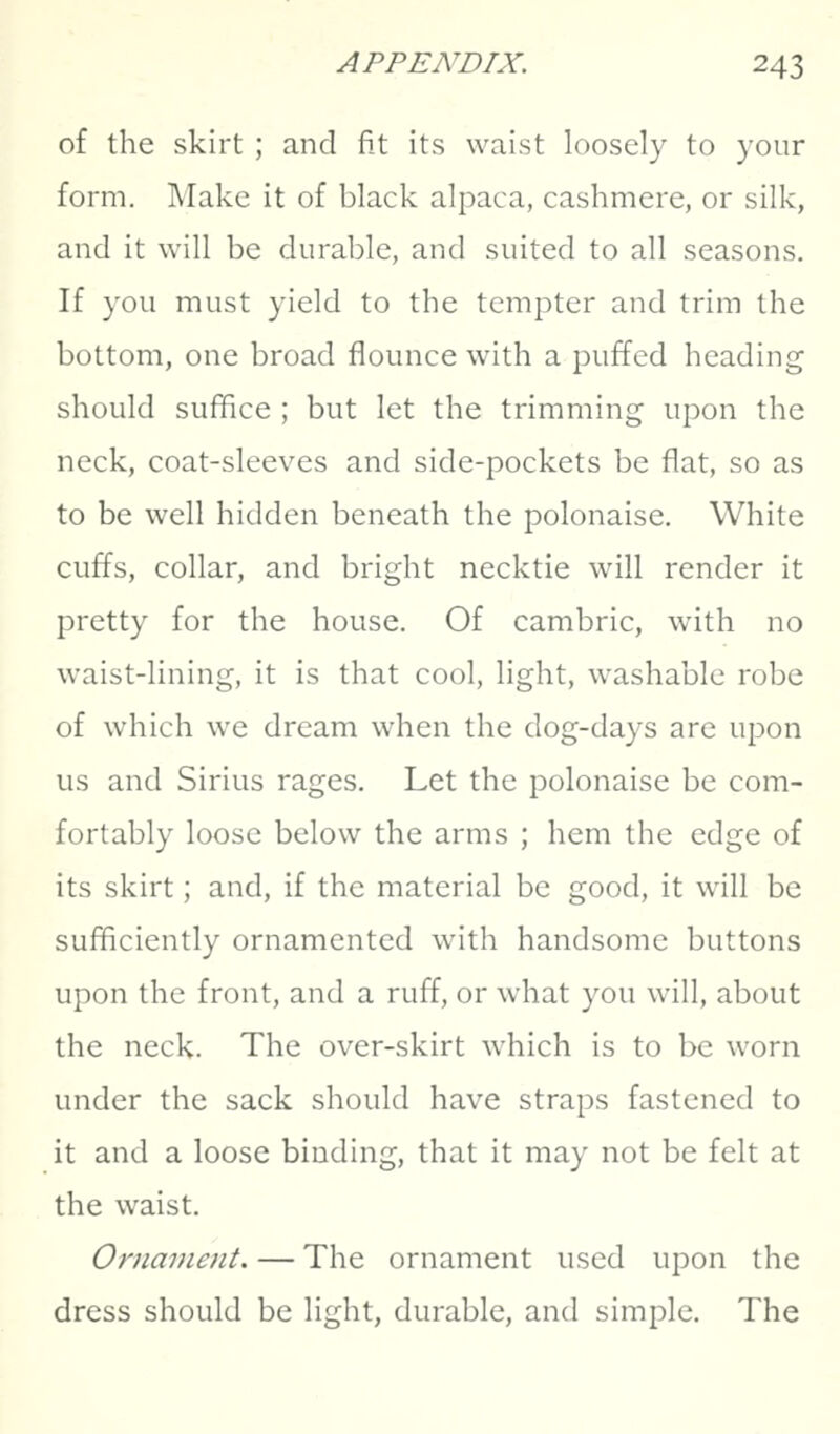 of the skirt ; and fit its waist loosely to your form. Make it of black alpaca, cashmere, or silk, and it will be durable, and suited to all seasons. If you must yield to the tempter and trim the bottom, one broad flounce with a puffed heading should suffice ; but let the trimming upon the neck, coat-sleeves and side-pockets be flat, so as to be well hidden beneath the polonaise. White cuffs, collar, and bright necktie will render it pretty for the house. Of cambric, with no waist-lining, it is that cool, light, washable robe of which we dream when the dog-days are ujoon us and Sirius rages. Let the polonaise be com- fortably loose below the arms ; hem the edge of its skirt; and, if the material be good, it will be sufficiently ornamented with handsome buttons upon the front, and a ruff, or what you will, about the neck. The over-skirt which is to be worn under the sack should have straps fastened to it and a loose binding, that it may not be felt at the waist. Ornament. — The ornament used upon the dress should be light, durable, and simple. The