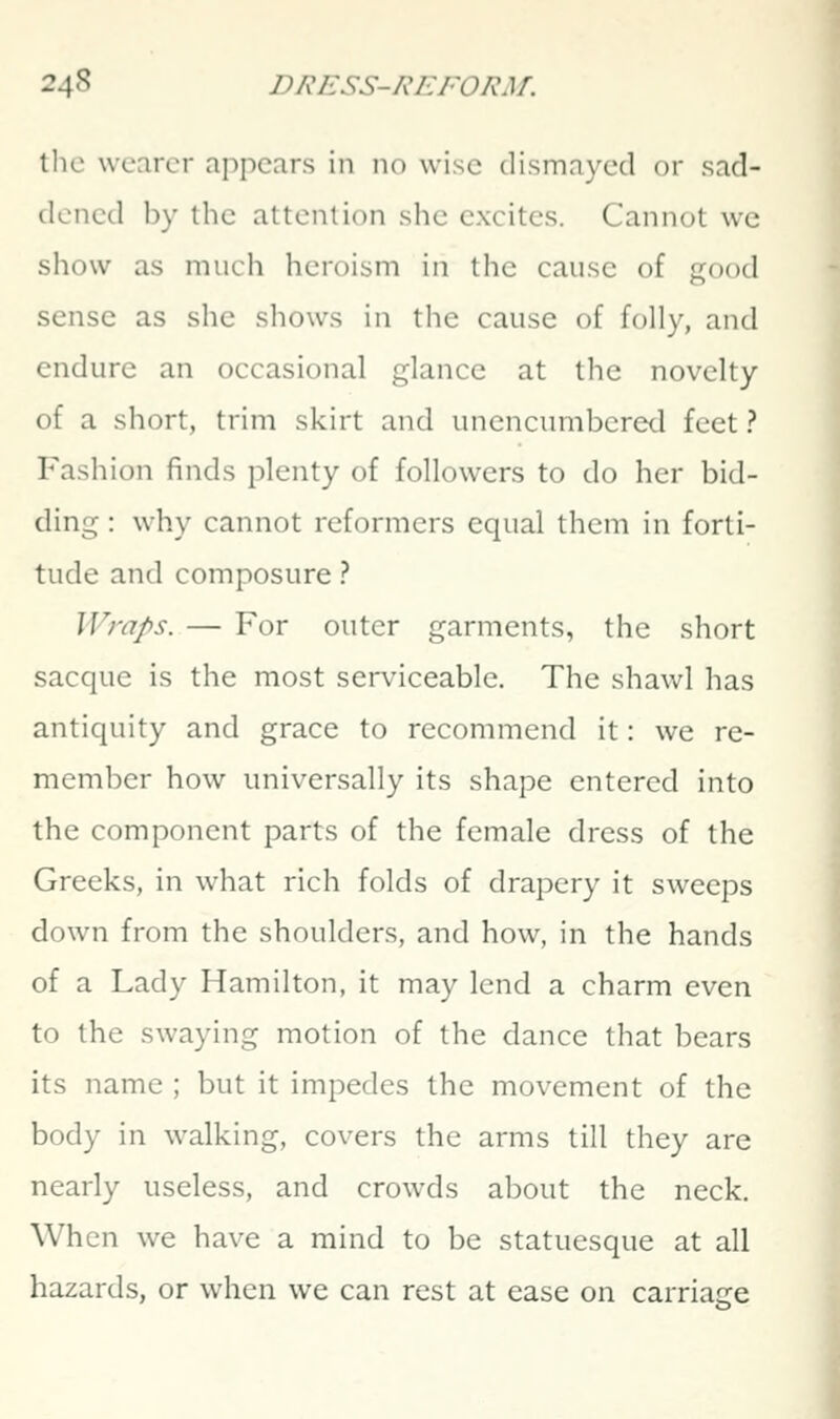 tlic wearer appears in no wise dismayed or sad- dened by the attention she excites. Cannot we show as much heroism in the cause of good sense as she shows in the cause of folly, and endure an occasional glance at the novelty of a short, trim skirt and unencumbered feet ? Fashion finds plenty of followers to do her bid- ding : why cannot reformers equal them in forti- tude and composure ? Wraps. — For outer garments, the short sacque is the most serviceable. The shawl has antiquity and grace to recommend it: we re- member how universally its shape entered into the component parts of the female dress of the Greeks, in what rich folds of drapery it sweeps down from the shoulders, and how, in the hands of a Lady Hamilton, it may lend a charm even to the swaying motion of the dance that bears its name ; but it impedes the movement of the body in walking, covers the arms till they are nearly useless, and crowds about the neck. When we have a mind to be statuesque at all hazards, or when we can rest at ease on carriage