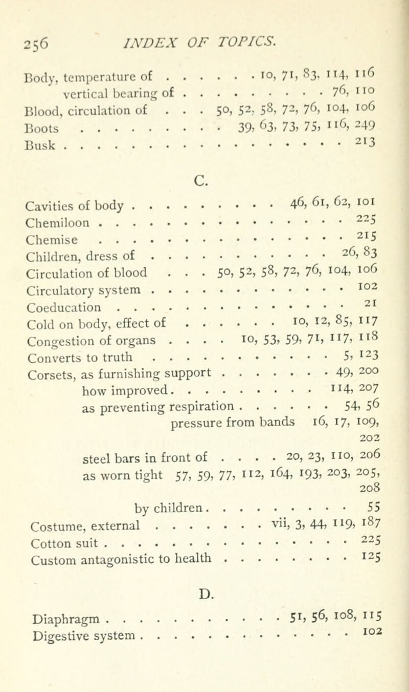 Body, temperature of 10,71,83,114,116 vertical bearing of 76, no Blood, circulation of . . . SO, 52, 58, 72, 76, 104, 106 Boots 39> 63, 73, 75, 116.249 Busk 213 c. Cavities of body 46, 61, 62, loi Chemiloon ~~5 Chemise ^^5 Children, dress of 26, 83 Circulation of blood ... 50, 52, 58, 72, 76, 104, 106 Circulatory system '°2 Coeducation ^^ Cold on body, effect of 10,12,85,117 Congestion of organs . . . • 10, 53, 59, 7^, n7, 8 Converts to truth 5, 123 Corsets, as furnishing support 49, 200 how improved 114,207 as preventing respiration 54, 5^ pressure from bands 16, 17, 109, 202 steel bars in front of .... 20,23,110,206 as worn tight S7, 59, 77^ ^12, 164, 193, 203, 205, 208 by children 55 Costume, external vii, 3, 44, 119, 187 Cotton suit 225 Custom antagonistic to health 125 D. Diaphragm 51,56,108,115 Digestive system ^°^