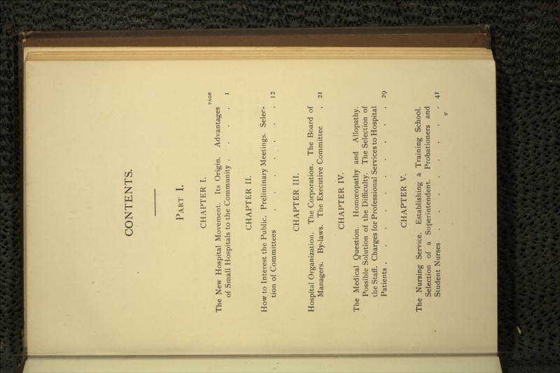 CONTENTS. PART I. CHAPTER I. PAGE The New Hospital Movement. Its Origin. Advantages of Small Hospitals to the Community I CHAPTER II. How to Interest the Public. Preliminary Meetings. Selec- tion of Committees . . . .12 CHAPTER III. Hospital Organization. The Corporation. The Board of Managers. By-laws. The Executive Committee . 21 CHAPTER IV. The Medical Question. Homoeopathy and Allopathy. Possible Solution of the Difficulty. The Selection of the Staff. Charges for Professional Services to Hospital Patients 29 CHAPTER V. The Nursing Service. Establishing a Training School. Selection of a Superintendent. Probationers and Student Nurses 41