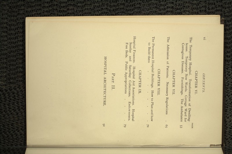 CHAPTER VI. PAGE The Temporary Hospital. Transformation of Dwelling- house. Temporary New Wards. Cottage Ward for Contagious Diseases. Furnishings. The Ambulance 53 CHAPTER VII. The Admission of Patients. Necessary Regulations . 65 CHAPTER VIII. The Permanent Hospital Buildings. How to Plan and how to Build them 7* CHAPTER IX. Hospital Finances. Hospital Aid Associations. Hospital Sunday and Saturday Collections. Endowments. Free Beds. Public Appropriations . . . .79 PART II. HOSPITAL ARCHITECTURE, 91
