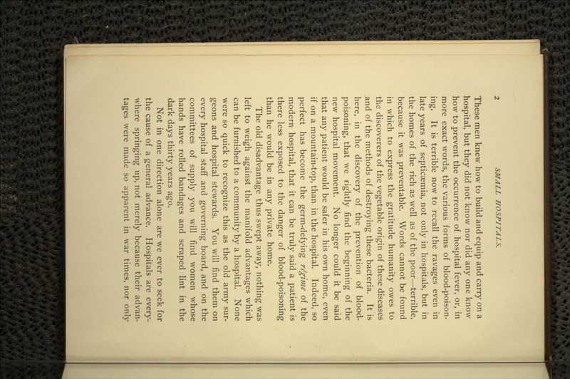 These men knew how to build and equip and carry on a hospital, but they did not know nor did any one know how to prevent the occurrence of hospital fever, or, in more exact words, the various forms of blood-poison- ing. It is terrible now to recall the ravages even in late years of septicaemia, not only in hospitals, but in the homes of the rich as well as of the poor—terrible, because it was preventable. Words cannot be found in which to express the gratitude humanity owes to the discoverers of the vegetable origin of these diseases .and of the methods of destroying these bacteria. It is here, in the discovery of the prevention of blood- poisoning, that we rightly find the beginning of the new hospital movement. No longer could it be said that any patient would be safer in his own home, even if on a mountain-top, than in the hospital. Indeed, so perfect has become the germ-defying regime of the modern hospital, that it can be truly said a patient is there less exposed to the danger of blood-poisoning than he would be in any private home. The old disadvantage thus swept away, nothing was left to weigh against the manifold advantages which can be furnished to a community by a hospital. None were so quick to recognize this as the old army sur- geons and hospital stewards. You will find them on every hospital staff and governing board, and on the committees of supply you will find women whose hands have rolled bandages and scraped lint in the dark days thirty years ago. Not in one direction alone are we ever to seek for the cause of a general advance. Hospitals are every- where springing up, not merely because their advan- tages were made so apparent in war times, nor only