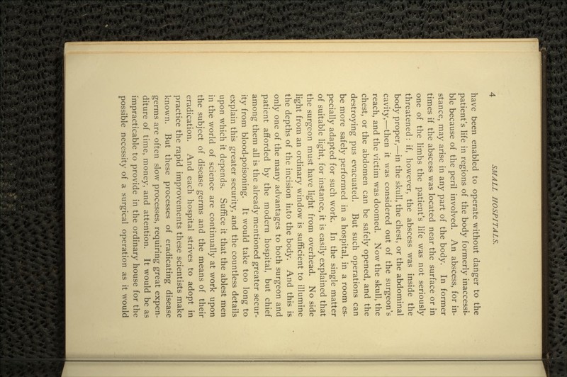 have been enabled to operate without danger to the patient's life in regions of the body formerly inaccessi- ble because of the peril involved. An abscess, for in- stance, may arise in any part of the body. In former times if the abscess was located near the surface or in one of the limbs the patient's life was not seriously threatened: if, however, the abscess was inside the body proper,—in the skull, the chest, or the abdominal cavity,—then it was considered out of the surgeon's reach, and the victim was doomed. Now the skull, the chest, or the abdomen can be safely opened, and the destroying pus evacuated. But such operations can be more safely performed in a hospital, in a room es- pecially adapted for such work. In the single matter of suitable light, for instance, it is easily explained that the surgeon must have light from overhead. No side light from an ordinary window is sufficient to illumine the depths of the incision into the body. And this is only one of the many advantages to both surgeon and patient afforded by the modern hospital, but chief among them all is the already mentioned greater secur- ity from blood-poisoning. It would take too long to explain this greater security, and the countless details upon which it depends. Suffice it that the ablest men in the world of science are continually at work upon the subject of disease germs and the means of their eradication. And each hospital strives to adopt in practice the rapid improvements these scientists make known. But these processes of eradicating disease germs are often slow processes, requiring great expen- diture of time, money, and attention. It would be as impracticable to provide in the ordinary house for the possible necessity of a surgical operation as it would