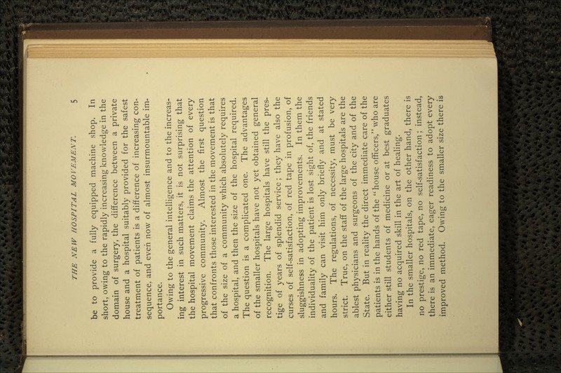 be to provide a fully equipped machine shop. In short, owing to the rapidly increasing knowledge in the domain of surgery, the difference between a private house and a hospital suitably provided for the safest treatment of patients is a difference of increasing con- sequence, and even now of almost insurmountable im- portance. Owing to the general intelligence and to the increas- ing interest in such matters, it is not surprising that the hospital movement claims the attention of every progressive community. Almost the first question that confronts those interested in the movement is that of the size of a community which absolutely requires a hospital, and then the size of the hospital required. The question is a complicated one. The advantages of the smaller hospitals have not yet obtained general recognition. The large hospitals have still the pres- tige of years of splendid service; they have also the curses of self-satisfaction, of red tape in profusion, of sluggishness in adopting improvements. In them the individuality of the patient is lost sight of, the friends and family can visit him only briefly and at stated hours. The regulations, of necessity, must be very strict. True, on the staff of the large hospitals are the ablest physicians and surgeons of the city and of the State. But in reality the direct immediate care of the patients is in the hands of the  house officers, who are either still students of medicine or at best graduates having no acquired skill in the art of healing. In the smaller hospitals, on the other hand, there is no prestige, no red tape, no self-satisfaction; instead, there is an immediate, eager readiness to adopt every improved method. Owing to the smaller size there is