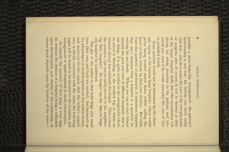 possible a more home-like arrangement: the patient's individuality is not lost; his friends can more easily visit him ; and he is under the care of his own physician or surgeon, who, of course, is not so famous as they of the larger hospital staffs, but who nevertheless will devote his whole attention to his patient, and who would not, even if he could, surrender the care of him to unskilled hands. Some patients would not be distressed by the whole- sale regime of the famous large hospital; others would prefer being treated nearer home, within calling dis- tance of their friends, by their own doctors. But aside from this question of preference, it sometimes happens that one's distance from a hospital is a question in- volving life and death. Where one can at one's leisure canvass the pros and cons of different hospitals, that is one thing; it is quite another in the emergencies where an artery is bleeding in the crushed leg, or where an internal abscess has suddenly developed. Then comes the question, Can one be safely moved to the neighbor- ing little hospital ? No longer can the famous large- city hospital be considered. The gist of the matter is that both large and small have their uses, and both are needed ; but inasmuch as the advantages of small hospitals are less widely known, and moreover for the reason that the writer's experi- ence is wholly concerned with the same, the following pages will be found to be devoted to the inception and management of small hospitals in small communities. As regards the question of how large a town may be, without the absence of a hospital being a reflection upon the enterprise and charity of the community, of course much depends upon the location of the town—