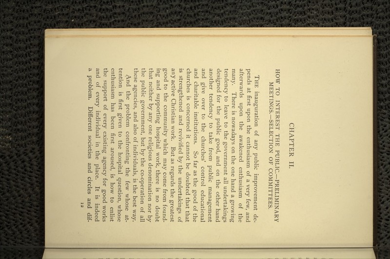 CHAPTER II. HOW TO INTEREST THE PUBLIC—PRELIMINARY MEETINGS.—SELECTION OF COMMITTEES. THE inauguration of any public improvement de- pends at first upon the enthusiasm of a very few, and afterwards upon the awakened enthusiasm of the many. There is nowadays on the one hand a growing tendency to leave to the government all undertakings designed for the public good, and on the other hand another tendency to take from public management and give over to the churches' control educational and charitable institutions. So far as the good of the churches is concerned it cannot be doubted that that is strengthened and revivified by the undertakings of any active Christian work. But as regards the greatest good to the community which may come from found- ing and supporting hospital work, there is no doubt that neither by any one religious denomination nor by the public government, but by the co-operation of all these agencies, and also of individuals, is the best way. And the problem confronting the few whose at- tention is first given to the hospital question, whose enthusiasm has been first aroused, is how to enlist the support of every existing agency for good works and of every individual in the place. It is indeed a problem. Different societies and circles and dif-