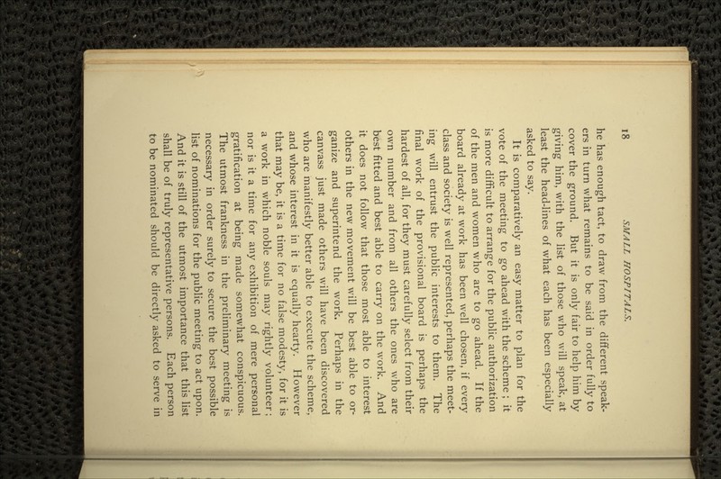 he has enough tact, to draw from the different speak- ers in turn what remains to be said in order fully to cover the ground. But it is only fair to help him by giving him, with the list of those who will speak, at least the head-lines of what each has been especially asked to say. It is comparatively an easy matter to plan for the vote of the meeting to go ahead with the scheme ; it is more difficult to arrange for the public authorization of the men and women who are to go ahead. If the board already at work has been well chosen, if every class and society is well represented, perhaps the meet- ing will entrust the public interests to them. The final work of the provisional board is perhaps the hardest of all, for they must carefully select from their own number and from all others the ones who are best fitted and best able to carry on the work. And it does not follow that those most able to interest others in the new movement will be best able to or- ganize and superintend the work. Perhaps in the canvass just made others will have been discovered who are manifestly better able to execute the scheme, and whose interest in it is equally hearty. However that may be, it is a time for no false modesty, for it is a work in which noble souls may rightly volunteer; nor is it a time for any exhibition of mere personal gratification at being made somewhat conspicuous. The utmost frankness in the preliminary meeting is necessary in order surely to secure the best possible list of nominations for the public meeting to act upon. And it is still of the utmost importance that this list shall be of truly representative persons. Each person to be nominated should be directly asked to serve in