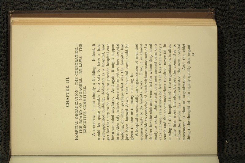 CHAPTER III. HOSPITAL ORGANIZATION.—THE CORPORATION.— THE BOARD OF MANAGERS.—BY-LAWS.—THE EXECUTIVE COMMITTEE. A HOSPITAL is not simply a building. Indeed, it would be quite possible for a city to have a fine, well-appointed building, dedicated as a hospital, and yet for that city to be unable to provide hospital care for a wounded wayfarer. And again, it might happen in another city, where there was as yet no fine hospital building, or where perhaps what was the hospital had just been burned down, that hospital care could be given to one or to many needing it. A hospital is essentially an organization of men and women ready to do hospital work. True, it is almost impossible to conceive of such without some sort of a shelter for the sick and wounded for whom they stand ready to work. But a tent, or a new unused barn, or a vacant house, can always be found in less than a day's search and the accommodations required never fail in coming if the hospital itself, the organization, is alive. The first work, therefore, before the committee to whom the public has just entrusted the new hospital movement is that of organization. And the chief thing to be thought of is to legally qualify this organi-