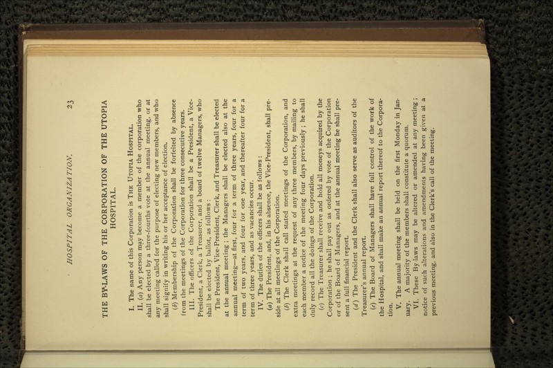 THE BY-LAWS OF THE CORPORATION OF THE UTOPIA HOSPITAL. I. The name of this Corporation is THE UTOPIA HOSPITAL. II. (a) Any person may become a member of the corporation who shall be elected by a three-fourths vote at the annual meeting, or at any meeting called for the purpose of electing new members, and who shall signify in writing his or her acceptance of election. (&) Membership of the Corporation shall be forfeited by absence from the meetings of the Corporation for three consecutive years. III. The officers of the Corporation shall be a President, a Vice- President, a Clerk, a Treasurer, and a board of twelve Managers, who shall be elected by ballot, as follows : The President, Vice-President, Clerk, and Treasurer shall be elected at the annual meeting ; the Managers shall be elected also at the annual meeting—at first, four for a term of three years, four for a term of two years, and four for one year, and thereafter four for a term of three years, and as vacancies occur. IV. The duties of the officers shall be as follows : (a) The President, and, in his absence, the Vice-President, shall pre- side at all meetings of the Corporation. (b) The Clerk shall call stated meetings of the Corporation, and extra meetings at the request of any three members, by mailing to each member a notice of the meeting four days previously ; he shall duly record all the doings of the Corporation. (c) The Treasurer shall receive and hold all moneys acquired by the Corporation ; he shall pay out as ordered by vote of the Corporation or of the Board of Managers, and at the annual meeting he shall pre- sent a full financial report. (</) The President and the Clerk shall also serve as auditors of the Treasurer's annual report. (e) The Board of Managers shall have full control of the work of the Hospital, and. shall make an annual report thereof to the Corpora- tion. V. The annual meeting shall be held on the first Monday in Jan- uary. A majority of the members shall constitute a quorum. VI. These By laws may be altered or amended at any meeting ; notice of such alterations and amendments having been given at a previous meeting, and also in the Clerk's call of the meeting.