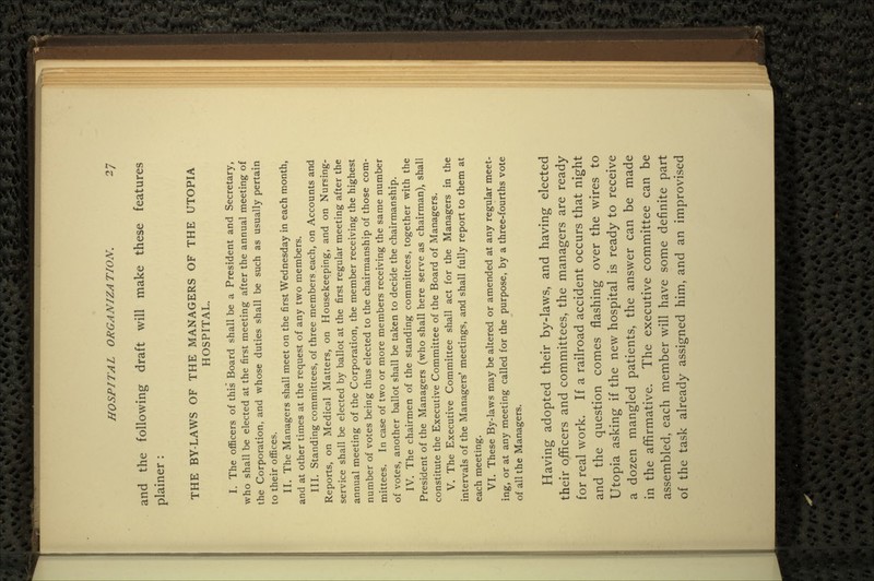 and the following draft will make these features plainer : THE BY-LAWS OF THE MANAGERS OF THE UTOPIA HOSPITAL. I. The officers of this Board shall be a President and Secretary, who shall be elected at the first meeting after the annual meeting of the Corporation, and whose duties shall be such as usually pertain to their offices. II. The Managers shall meet on the first Wednesday in each month, and at other times at the request of any two members. III. Standing committees, of three members each, on Accounts and Reports, on Medical Matters, on Housekeeping, and on Nursing- service shall be elected by ballot at the first regular meeting after the annual meeting of the Corporation, the member receiving the highest number of votes being thus elected to the chairmanship of those com- mittees. In case of two or more members receiving the same number of votes, another ballot shall be taken to decide the chairmanship. IV. The chairmen of the standing committees, together with the President of the Managers (who shall here serve as chairman), shall constitute the Executive Committee of the Board of Managers. V. The Executive Committee shall act for the Managers in the intervals of the Managers' meetings, and shall fully report to them at each meeting. VI. These By-laws may be altered or amended at any regular meet- ing, or at any meeting called for the purpose, by a three-fourths vote of all the Managers. Having adopted their by-laws, and having elected their officers and committees, the managers are ready for real work. If a railroad accident occurs that night and the question comes flashing over the wires to Utopia asking if the new hospital is ready to receive a dozen mangled patients, the answer can be made in the affirmative. The executive committee can be assembled, each member will have some definite part of the task already assigned him, and an improvised