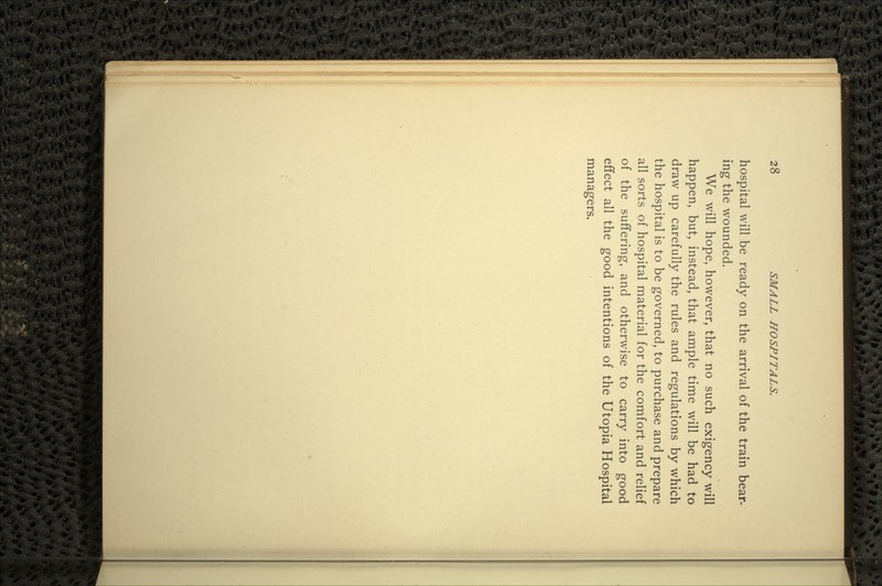 hospital will be ready on the arrival of the train bear- ing the wounded. We will hope, however, that no such exigency will happen, but, instead, that ample time will be had to draw up carefully the rules and regulations by which the hospital is to be governed, to purchase and prepare all sorts of hospital material for the comfort and relief of the suffering, and otherwise to carry into good effect all the good intentions of the Utopia Hospital managers.