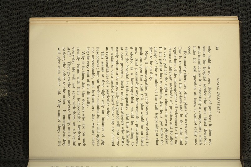 who hold to no one theory of practice; it does not secure for hospital service the best fitted therefor; and, inasmuch as it is essentially a compromise, which hides the real question at issue, it cannot really suc- ceed. Fortunately there are other plans for us to consider. One is to avoid in the by-laws and in the rules and regulations of the management all reference to the ex- istence of different methods of practice, and to allow to every patient the right to choose his own physician. If the patient has no choice, then he is put under the charge of the number of the staff happening at that time to be on duty. Now, if homoeopathic practitioners were elected to positions upon this staff, this plan would be an ideal one. And presumably any homoeopathic practitioner, if elected as a homoeopathist, would be willing to serve the hospital in this capacity. But this difficulty at once presents itself: most practitioners who obsti- nately refuse to be especially designated will not serve on a staff or on a medical board where any are elected as representatives of a particular school. This seems at first sight only an instance of pig- headedness; but on further examination it will appear not unreasonable, and furthermore that we are near- ing the very root of the difficulty. Why is it, then, that the doctors who are on such friendly terms with their homoeopathic brethren in every-day life will not serve with them on a hospital staff ? They go to the same private family, one to one patient, the other to the other. In emergencies they will give each other aid. Why cannot they, in the