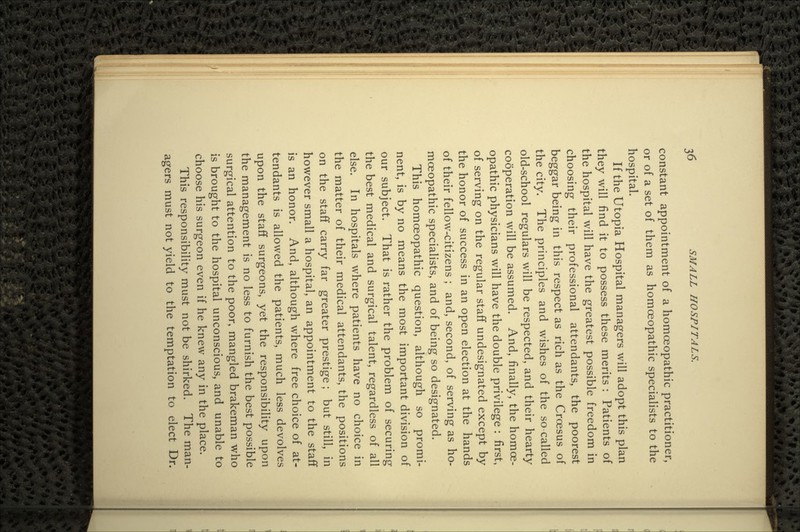 constant appointment of a homoeopathic practitioner, or of a set of them as homoeopathic specialists to the hospital. If the Utopia Hospital managers will adopt this plan they will find it to possess these merits : Patients of the hospital will have the greatest possible freedom in choosing their professional attendants, the poorest beggar being in this respect as rich as the Croesus of the city. The principles and wishes of the so called old-school regulars will be respected, and their hearty cooperation will be assumed. And, finally, the homoe- opathic physicians will have the double privilege : first, of serving on the regular staff undesignated except by the honor of success in an open election at the hands of their fellow-citizens ; and, second, of serving as ho- moeopathic specialists, and of being so designated. This homoeopathic question, although so promi- nent, is by no means the most important division of our subject. That is rather the problem of securing the best medical and surgical talent, regardless of all else. In hospitals where patients have no choice in the matter of their medical attendants, the positions on the staff carry far greater prestige ; but still, in however small a hospital, an appointment to the staff is an honor. And, although where free choice of at- tendants is allowed the patients, much less devolves upon the staff surgeons, yet the responsibility upon the management is no less to furnish the best possible surgical attention to the poor, mangled brakeman who is brought to the hospital unconscious, and unable to choose his surgeon even if he knew any in the place. This responsibility must not be shirked. The man- agers must not yield to the temptation to elect Dr.