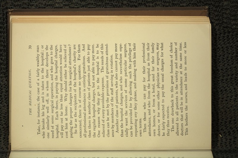 • Take, for instance, the case of a fairly wealthy man who breaks his leg and is taken to the hospital; or one similarly well off, in whom there develops the need of some surgical operation, and who goes to the hospital. Each there, in paying the hospital charges, will pay out far less than equal attention would have cost him at home. Why should either be relieved of paying the proper charges for his surgical attendance ? So far as the recipients of the hospital's charity are concerned, there is of course no question. For them all professional attendance is entirely gratuitous. And then there is another class of patients just able to pay the regular hospital charges, but not able to pay more. One reason why they go to the hospital is to be relieved of every avoidable expense. The needs of this class can be met by the provision of gratuitous attend- ance by members of the staff serving in rotation. Another class of patients, who also cannot pay more than the hospital charges, and who nevertheless espe- cially want the services of some particular surgeon, can be provided for by allowing such the privilege of requesting any they please, and making with him their own terms. Then those who can pay for their professional attendance, and who from the hospital as from their own homes, or from a hotel, send for their family doctor, or for some other physician or surgeon, may be fairly expected to pay the usual charges for what they thus receive. The one drawback to this great freedom of choice allowed to all patients is the variety and number of doctors that will be in attendance at the same time. This bothers the nurses, and leads to more or less