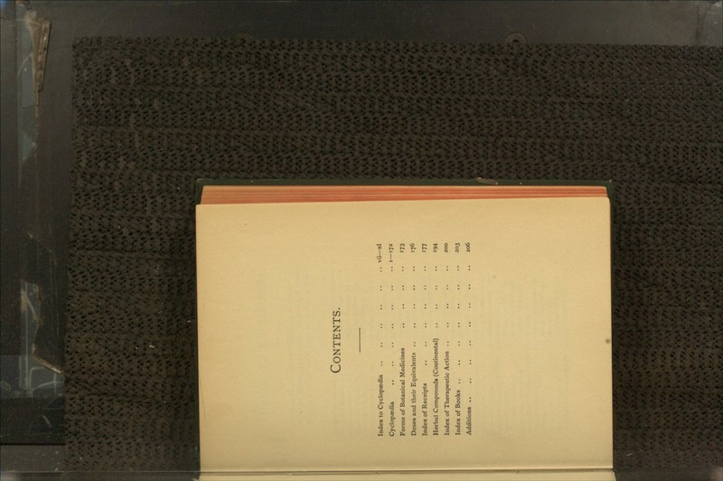 Contents. Index to Cyclopaedia .. .. .. .. .. .. vii—xl Cyclopaedia .. .. .. .. .. .. .. i—172 Forms of Botanical Medicines .. .. .. .. 173 Doses and their Equivalents .. .. .. .. .. 176 Index of Receipts .. .. .. .. .. .. 177 Herbal Compounds (Continental) .. .. .. .. 194 Index of Therapeutic Action .. .. .. .. .. 200 Index of Books .. .. .. .. .. .. .. 203 Additions .. .. .. .. .. .. .. .. 206