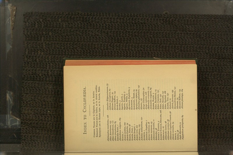 Index to Cyclopedia. Common Names are in Capitals, as in Acacia. Botanical Names are in Italics, as in Acacia arabica. Synonyms are in Roman type, as in Acacia, False. Abelmoschus moschatus, 108 Abies Americana, 153 Abies Canadensis, 121 Abrus precatorius, 85 Abscess Root, i Absinthium vulgare, 169 Acacia, i Acacia arabica, 207 Acacia Catechu, 34 Acacia, False, 96 Acacia, Gum, 1 Acacia Senegal, 1 Acacia vera, 207 Acer rubrum, 100 Achillea millefolium, 170 Aconite, i Aconitum Napellus, 1 Acorus Calamus, 28 Actaea racemosa, 43 Adansonia dentata, 11 Adatodai, 98 Adder's Tongue, 2 Adder's Tongue, English, 206 Adderwort, 16 Adhatoda vasica, 98 Adiantum aureum, 98 Adiantum Capillus Veneris, 98 Adonis vernalis, 74 Adrue, 2 Adulsa, 98 Aegle Marntalos, 9 Aegopodium podagaria, 69 Aesculus Hippocastanum, 77 Aethusa Cynapium, 62 African Pepper, 34 African Saffron, 134 Agar-Agar, 2 Agaric, 3 Agaric, Larch, 3 Agaric, Purging, 3 Agaric, White, 3 Agrimonia Eupatoria, 3 Agrimony, 3 Agrimony, Hemp, 74 Agropyrum repens, 49 Ailanthus glandulosa, 157 Ailanto, 157 Ajuga Chamaepitys, 70 Aj'iiga reptans, 206 Alchemilla arvensis, 115 Alchemilla vulgaris, 89 Alder, Black, 3 Alder, Buckthorn, 23 Alder, Common, 152 Alder, Red, 152 Alder, Smooth, 152 Alder, Spotted, 168 Alder, Tag, 152 Alehoof, 70 Aletris farinosa, 159 Alexandrian Senna, 141 Alhenna, 75 Alicante Saffron, 134 Alisma plantago, 164