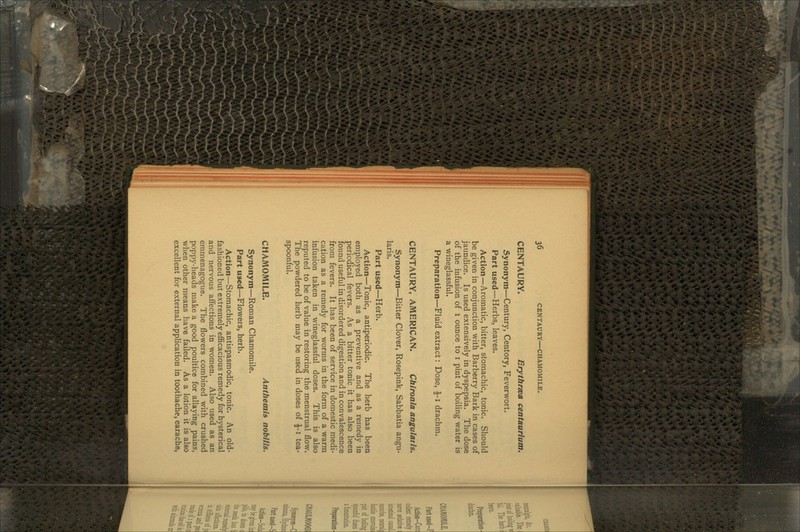 CENTAURY. Erythraea centaurlum. Synonym—Century, Centory, Feverwort. Part used—Herbs, leaves. Action—Aromatic, bitter, stomachic, tonic. Should be given in conjunction with Barberry Bark in cases of jaundice. Is used extensively in dyspepsia. The dose of the infusion of 1 ounce to 1 pint of boiling water is a wineglassful. Preparation—Fluid extract: Dose, i-i drachm. CENTAURY, AMERICAN. Chironia angulatis. Synonym—Bitter Clover, Rosepink, Sabbatia angu- laris. Part used—Herb. Action—Tonic, antiperiodic. The herb has been employed both as a preventive and as a remedy in periodical fevers. As a bitter tonic it has also been found useful in disordered digestion and in convalescence from fevers. It has been of service in domestic medi- cation as a remedy for worms in the form of a warm infusion taken in wineglassful doses. This is also reputed to be of value in restoring the menstrual flow. The powdered herb may be used in doses of £-1 tea- spoonful. CHAMOMILE. Anthemls nobllis. Synonym—Roman Chamomile. Part used—Flowers, herb. Action—Stomachic, antispasmodic, tonic. An old- fashioned but extremely efficacious remedy for hysterical and nervous affections in women. Also used as an emmenagogue. The flowers combined with crushed poppy-heads make a good poultice for allaying pains, when other means have failed. As a lotion it is also excellent for external application in toothache, earache,
