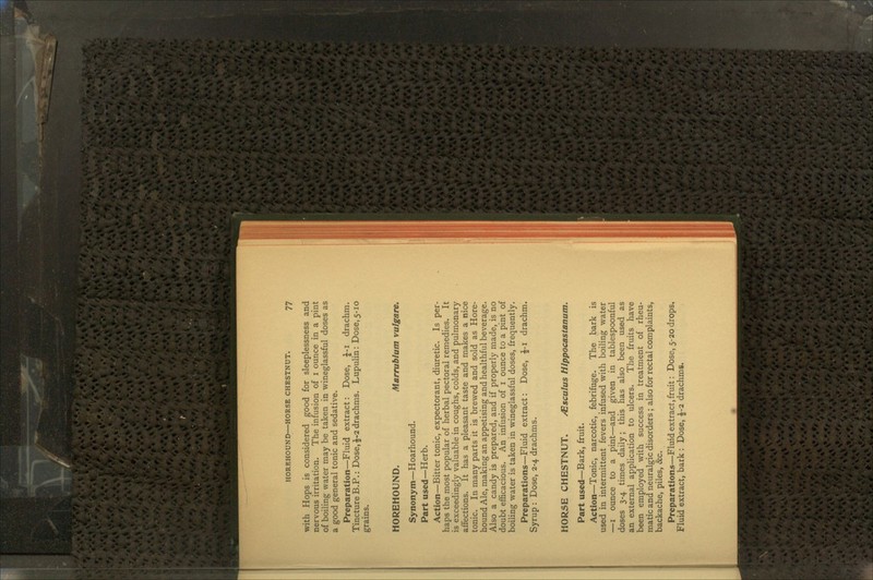 with Hops is considered good for sleeplessness and nervous irritation. The infusion of 1 ounce in a pint of boiling water may be taken in wineglassful doses as a good general tonic and sedative. Preparation—Fluid extract: Dose, J-i drachm. TinctureB.P.: Dose,£-2drachms. Lupulin: Dose,5-10 grains. HOREHOUND. Marrublum vulgare. Synonym—Hoarhound. Part used—Herb. Action—Bitter tonic, expectorant, diuretic. Is per- haps the most popular of herbal pectoral remedies. It is exceedingly valuable in coughs, colds, and pulmonary affections. It has a pleasant taste and makes a nice tonic. In many parts it is brewed and sold as Hore- hound Ale, making an appetising and healthful beverage. Also a candy is prepared, and if properly made, is no doubt efficacious. An infusion of 1 ounce to a pint of boiling water is taken in wineglassful doses, frequently. Preparations—Fluid extract: Dose, $-1 drachm. Syrup : Dose, 2-4 drachms. HORSE CHESTNUT. /Esculus Hlppocastanum. Part used—Bark, fruit. Action—Tonic, narcotic, febrifuge. The bark is used in intermittent fevers infused with boiling water —1 ounce to a pint—and given in tablespoonful doses 3-4 times daily; this has also been used as an external application to ulcers. The fruits have been employed with success in treatment of rheu- matic and neuralgic disorders ; also for rectal complaints, backache, piles, &c. Preparations—Fluid extract, fruit: Dose, 5-20 drops. Fluid extract, bark : Dose, £-2 drachms.