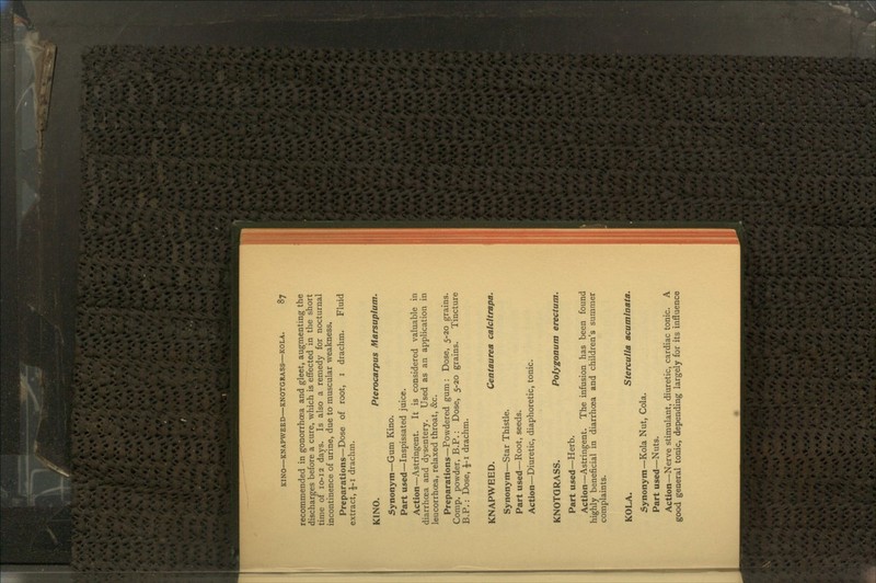 recommended in gonorrhoea and gleet, augmenting the discharges before a cure, which is effected in the short time of 10-12 days. Is also a remedy for nocturnal incontinence of urine, due to muscular weakness. Preparations—Dose of root, i drachm. Fluid extract, -J-i drachm. KINO. Pterocarpus Marsupium. Synonym—Gum Kino. Part used—Inspissated juice. Action—Astringent. It is considered valuable in diarrhoea and dysentery. Used as an application in leucorrhcea, relaxed throat, &c. Preparations—Powdered gum : Dose, 5-20 grains. Comp. powder, B.P.: Dose, 5-20 grains. Tincture B.P.: Dose, £-1 drachm. KNAPWEED. Centaurea calcitrapa. Synonym—Star Thistle. Part used—Root, seeds. Action—Diuretic, diaphoretic, tonic. KNOTGRASS. Polygonum erectum. Part used—Herb. Action—Astringent. The infusion has been found highly beneficial in diarrhoea and children's summer complaints. KOLA. Sterculia acuminata. Synonym—Kola Nut, Cola. Part used—Nuts. Action—Nerve stimulant, diuretic, cardiac tonic. A good general tonic, depending largely for its influence