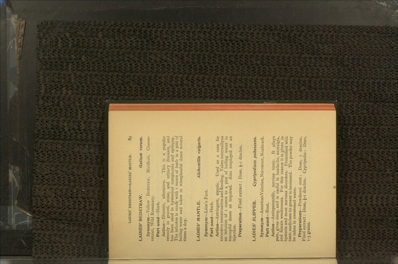 LADIES* BEDSTRAW. Galium verum. Synonym—Yellow Bedstraw, Maidhair, Cheese- rennet, Wild Rosemary. Part used—Herb. Action—Diuretic, alterative. This is a popular remedy in gravel, stone, and urinary diseases, and has been used in hysterical complaints and epilepsy. The infusion is made with 1 ounce of herb in a pint of boiling water and taken in wineglassful doses several times a day. LADIES' MANTLE. Alchemilla vulgaris. Synonym—Lion's Foot. Part used—Herb. Action—Astringent, styptic. Used as a cure for excessive menstruation and flooding. Taken internally as an infusion of 1 ounce to a pint of boiling water in teacupful doses as required. Also employed as an injection. Preparation—Fluid extract: Dose, £-1 drachm. LADIES' SLIPPER. Cypripedium pubescens. Synonym—American Valerian, Nerveroot, Noahs ark. Part used—Root. Action—Antispasmodic, nervine tonic. It allays pain, gives sleep, and is useful in headache, neuralgia, and female weaknesses. For this reason it is given in hysteria and most nervous disorders. Prescribed with tonic medicines its power is increased. The powder may be taken in sweetened water. Preparations—Powdered root: Dose, 1 drachm. Fluid extract: Dose, £-1 drachm. Cypripedin : Dose, 1-3 grains.