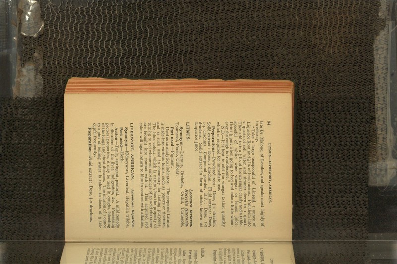 late Dr. Malone, of London, and speaks most highly of its efficacy.  Take a large teaspoonful of Linseed, i ounce of Liquorice Root and ^ lb. of best raisins. Put them into 2 quarts of soft water and simmer down to i quart. Then add to it a £ lb. of brown sugar candy and a table- spoonful of white wine vinegar or lemon juice. Drink £ pint when going to bed and take a little when- ever the cough is troublesome. N.B.—It is best to add the vinegar to that quantity which is required for immediate use. Preparations—Powdered root: Dose, £-1 drachm. Solid extract: Dose, i drachm. Fluid extract: Dose, 1-4 drachms. Compound powder, B.P. : Dose, 1-2 drachms. Solid extract in form of sticks known as Liquorice Juice. 1 itmiic Lecanora tartarea. Llimud* Roccella tinctoria. Synonym — Lacmus, Orchella, Orchil, Turnesole, Tournesol, Persio, Cudbear. Part used—Pigment. Used as an analytical indicator. The prepared Litmus is made into various forms, such as papers or tincture, and as such used in chemistry for testing purposes. The blue colour, which is natural, has the property of turning to red whenever substances of an acid character are brought into contact with it. This acquired red colour will again return to blue in contact with alkalies. LIVERWORT, AMERICAN. Anemone hepatlca. Synonym—Kidneywort, Liverleaf, Hepatica triloba. Part used—Herb. Action—Tonic, astringent, pectoral. A mild remedy in disorders of the liver, indigestion, &c. Possessing pectoral properties, it may be used in coughs, bleeding of the lungs and chest diseases. The infusion of 1 ounce to a pint of boiling water is taken in doses of \ tea- cupful frequently.