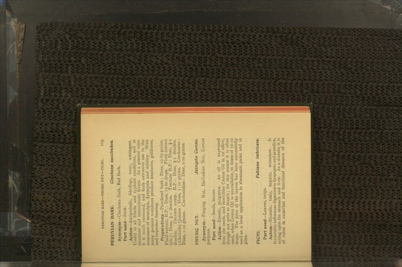 PERUVIAN BARK—PHYSIC NUT—PICHI. IIQ PERUVIAN BARK. Cinchona succirubra. Synonym—Cinchona Bark, Red Bark. Part used—Bark. Action—Antiperiodic, febrifuge, tonic, astringent. Useful in all febrile and typhoid conditions, and in remittent and intermittent fevers. As a general tonic it is much esteemed, and finds extensive use in the treatment of neuralgia, dyspepsia and debility. With many persons overdoses produce headache, giddiness, and imperfect hearing. Preparations—Powdered bark : Dose, 10 60 grains. Fluid extract, B.P.: Dose, 15-60 drops. Fluid extract (a!c.): Dose, £-1 drachm. Tincture B.P.: Dose, £-1 drachm. Tincture comp., B.P.: Dose, £-1 drachm. (Alkaloids) Quinine : Dose, 1 -10 grains. Cinchonine : Dose, 1-10 grains. Cinchonidine : Dose, 1-10 grains. PHYSIC NUT. Jatropha Curcas. Synonym— Purging Nut, Barbadces Nut, Curcas purgans. Part used—Seeds, leaves. Action—Emetic, purgative. An oil is expressed from the seeds, and resembles Croton Oil in its effect, though not quite so drastic; for this reason it is often used, when Croton Oil is unavailable, in doses of 10-12 drops. The juice of the leaves has been successfully used as a local application in rheumatic pains and in piles. PICHI. Fabiana imbricata. Part used—Leaves, twigs. Action—Diuretic, tonic, hepatic, stimulant. It favourably influences digestion in dyspepsia and jaundice, acting upon the stomach and liver. As a diuretic it is of value in catarrhal and functional diseases of the