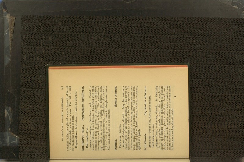 2 ounces boiled in a pint of water is taken in doses of 1-2 tablespoonfuls 3-4 times a day. The root is used for producing a head on beers. Preparation—Fluid extract: Dose, J-i drachm. SOLOMON'S SEAL. Polygonatum multiflorum. Part used—Root. Action—Astringent, demulcent, tonic. Useful in female weakness, fluor albus, &c. Combined with other remedies it may be given in pulmonary complaints, consumption and bleeding of lungs. The powdered root also makes an excellent poultice for bruises, piles, inflammations and tumours. The infusion of 1 ounce to a pint of boiling water is taken in wineglassful doses. Also used externally as an injection. SORREL. Rumex Acetosa. Part used—Leaves. Action—Refrigerant, diuretic. May be used as a cooling drink in all febrile diseases. The leaves are occasionally eaten as a salad or boiled as spinach. In cutaneous tumours the following preparation has been used: Burnt Alum 1 drachm, Citric Acid 2 drachms, inspissated juice of Sorrel 1 ounce, water to 10 ounces ; applied as a paint. SOURWOOD. Oxydendron arboreum. Synonym—Sorrel Tree, Andromeda arborea. Part used—Leaves. Action—Tonic, refrigerant, diuretic. In Kentucky this is a popular remedy in all urinary complaints, kidney and bladder diseases, enlargement of prostate glands, dropsy and pleuritic affections. In old men it seems to act most favourably where there is painful and scanty micturition. The decoction will be found useful in fevers as a cooling diuretic drink. N