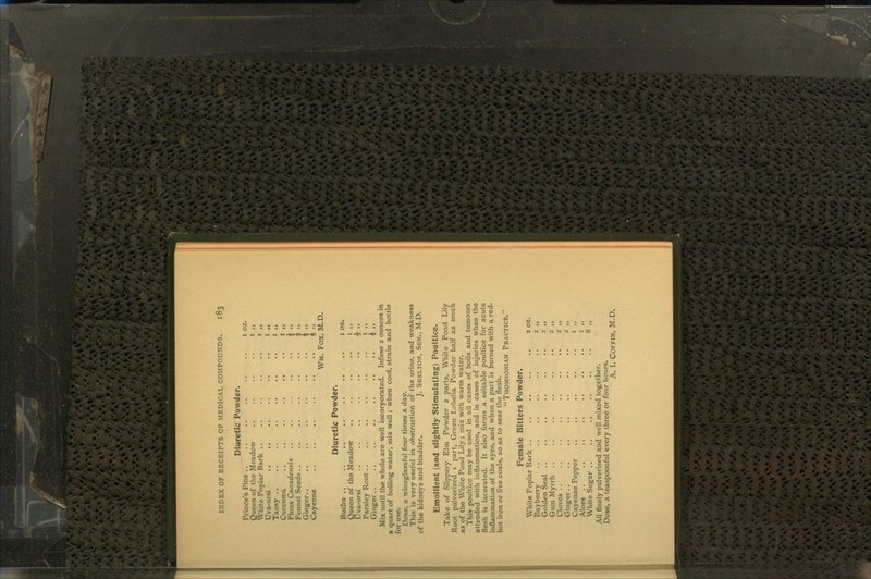 Diuretic Powder. Prince's Pine Queen of the Meadow White Poplar Bark .. Uva-ursi .. .. Tansy Curcuma Pinus Canadensis Fennel Seeds Ginger.. Cayenne i >> I i> 4 »> 4 M Fox, M.D Wm Diuretic Powder. Buchu .. Queen of the Meadow Uva-ursi .. .. .. .. .. .. J ,, Parsley Root .. .. .. .. .. .. 1 ,, Ginger £ ,, Mix until the whole are well incorporated. Infuse 2 ounces in a quart of boiling water, mix well; when cool, strain and bottle for use. Dose, a wineglassful four times a day. This is very useful in obstruction of the urine, and weakness of the kidneys and bladder. J. Skelton, Sen., M.D. Emollient (and slightly Stimulating) Poultice. Take of Slippery Elm Powder 2 parts, White Pond Lily Root pulverized 1 part, Green Lobelia Powder half as much as of the White Pond Lily; mix with warm water. This poultice may be used in all cases of boils and tumours attended with inflammation, and in cases of injuries when the flesh is lacerated. It also forms a suitable poultice for acute inflammation of the eyes, and when a part is burned with a red- hot iron or live coals, so as to sear the flesh. Thomsonian Practice. Female Bitters Powder. White Poplar Bark .. .. .. .. .. 2 oz. Bayberry .. .. .. .. .. .. 2 ,, Golden Seal .. .. .. .. .. .. 2 ,, Gum Myrrh .. .. .. .. .. .. 2 ,, Cloves .. .. .. .. .. .. .. 2 ,, Ginger.. .. .. .. .. .. .. 2 ,, Cayenne Pepper .. .. .. .. .. 1 ,, Aloes .. .. .. .. .. .. .. 1 ,, White Sugar .. .. .. .. .. .. 8 ,, All finely pulverised and well mixed together. Dose, a teaspoonful every three or four hours.