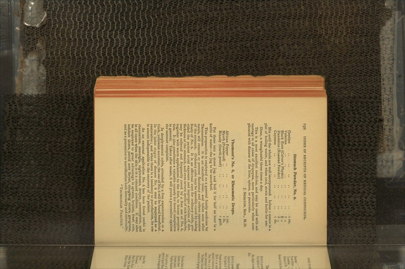 Stomach Powder, No. 2. Gentian .. .. .. Valerian Black Root (Culver's Physic) Dandelion (Roasted Powder) Cayenne 1 oz. 1 „ 4 » 2 H i dr. Mix until the whole are well incorporated. Infuse 1 ounce in a pint of boiling water, and when cool, strain and bottle for use. Dose, a wineglassful three times a day. This is a most excellent medicine, and may be used with ad- vantage in all cases of dyspepsia, more particularly when com- plicated with disease of the liver, spleen, or pancreas. J. Skelton, Sen., M.D. Thomson's No. 6, or Rheumatic Drops. African Pepper .. .. .. .. .. 1 oz. Myrrh (Powdered) .. .. .. .. .. 1 lb. Brandy (fourth proof) .. .. .. .. 1 gall. Put these into a stone jug, and boil it for half an hour in a kettle of water—the jug to be uncorked. This preparation is employed as a general family medicine by Thomsonians. It is an excellent tonic, and taken soon after meals, will remove or prevent flatulency and relieve oppression of the stomach. Ordinary colic may be speedily cured by taking freely of No. 6. It is an effectual cure for ordinary colds, pro- vided the patient avoid exposure and improper articles of diet. Sickness at the stomach, and even severe spells of sick headache, may be relieved and frequently cured by a free use of No. 6, together with warm applications to the feet, to favour perspira- tion. It also constitutes a valuable remedy for bowel complaints in general. Taken after meals, it will prove a preventive against the summer complaint. In deeply-seated colds, attended by a free expectoration 01 a thick, yellowish secretion, the use of No. 6 will be found beneficial. In the latter stages of disease No. 6 may be employed as a restorative ; and when there is a tendency to putrefaction, its use is almost indispensable to the recovery of the patient. As an external application No. 6 has been found useful in rheumatism, neuralgia, nightsweats, dropsy, consumption, and in all cases when the skin is in a relaxed condition. It may also be employed to great advantage in sprains, bruises, fresh cuts, indolent ulcers, putrid sore throat, sloughing ulcers, gangrene, and as a preventive to mortification both internally and externally. Thomsonian Practice.