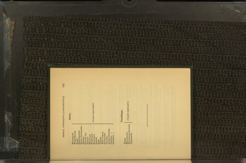 Swiss. Wormwood Wood Betony Bug-le Mountainmint Water Germander Hyssop Ground Ivy Yarrow Marjoram Periwinkle Rosemary Sanicle Sage Thyme Wild Thyme Germander Vervain Arnica Flowers Catsfoot ,, Coltsfoot 1, of each equal parts. Tansy Wormwood Wormseed (Levant) Chamomile Vermifuge.