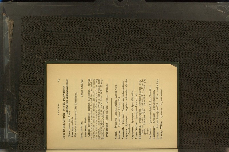 LIFE EVERLASTING, PEARL FLOWERED. Gnaphalium margueritaceum. Synonym—Pearlflower. Part used—Herb. For action and uses see Life Everlasting. PINE, WHITE. Pinus Strobus. Part used—Bark. Action—Expectorant, diuretic, demulcent. Owing to its balsamic properties it is used for the relief of coughs, colds, and chest diseases generally. It seems also to exert a favourable influence upon the urinary apparatus. The compound syrup is the popular form of administration, and is made from Wild Cherry, Bloodroot, Balm of Gilead, &c. Preparation—Fluid extract: Dose, £-1 drachm. Acacia. Synonym—Acacia arabica, Acacia vera. Aconite. Preparation—Liniment B.P. Amaranth. Synonym—Amaranthus melancholicus. Angelica. Synonym — Angelica officinalis, Garden Angelica. Angustura. Synonym—Galipea officinalis. Avens, Water. Synonym—Geum rivale. Belladonna. Preparations—Alcoholic extract, B.P. : Dose, £-1 grain. Green extract, B.P. : Dose, J-i grain. Liniment B.P. Juice B.P.: Dose, 5-15 drops. Birthwort. Synonym—Aristolochia Clematitis. Blackberry. Synonym—Rubus fructicosus. Broom. Preparation—JuiceB.P.: Dose, 1-2 drachms. Bryony, White. Synonym—Bryonia dioica.