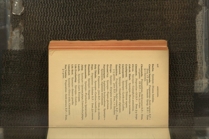 Buchu. Synonym—Diosma betulina. Cascara Sagrada. Preparations—Solid extract, B.P.: Dose, 2-8 grains. Aromatic Syrup, B.P.: Dose \-i drachms. Chamomile. Preparations—Solid extract B.P.: Dose, 2-8 grains. Oil B.P.: Dose, £-3 drops. Cinnamon. Preparation—Oil B.P.: Dose, £-3 drops. Cloves. Synonym—Caryophyllus aromaticus. Cohosh, Black. Synonym—Macrotys racemosa. Couchgrass. Synonym—Triticum repens. Cuckoopoint. Synonym—Lords-and-Ladies. Cudweed. Synonym—Gnaphalium uliginosum. Dandelion. Preparations—Solid extract, B.P.: Dose, 5-15 grains. Juice B.P.: Dose, 1-2 drachms. Eryngo. Synonym—Eryngium maritimum. Ground Ivy. Synonym—Nepeta glechoma. Hartstongue. Asplenium Scolopendrium. Synonym— Spleenwort, Asplenium trichomanes. Henbane. Preparation—Juice B.P.: Dose, £-1 drachm. Holy Thistle. Synonym—Carduus benedictus. Hops. Preparation—Infusion B.P.: Dose, \-i ounces. Houseleek. Synonym—Sengreen. Ipecacuanha. Synonym—Psychotria Ipecacuanha. Jalap. Synonym—Ipomaea jalapa, Convolvulus jalapa. Larch. Synonym—Larix Europaea. Life Everlasting. Synonym—Catsfoot. Life Root. Synonym—Senecio gracilis. Limefruit. Synonym—Citrus acida, Citrus acris. Nux Vomica. Preparation—Solid extract, B.P.: Dose, \-1 grain.