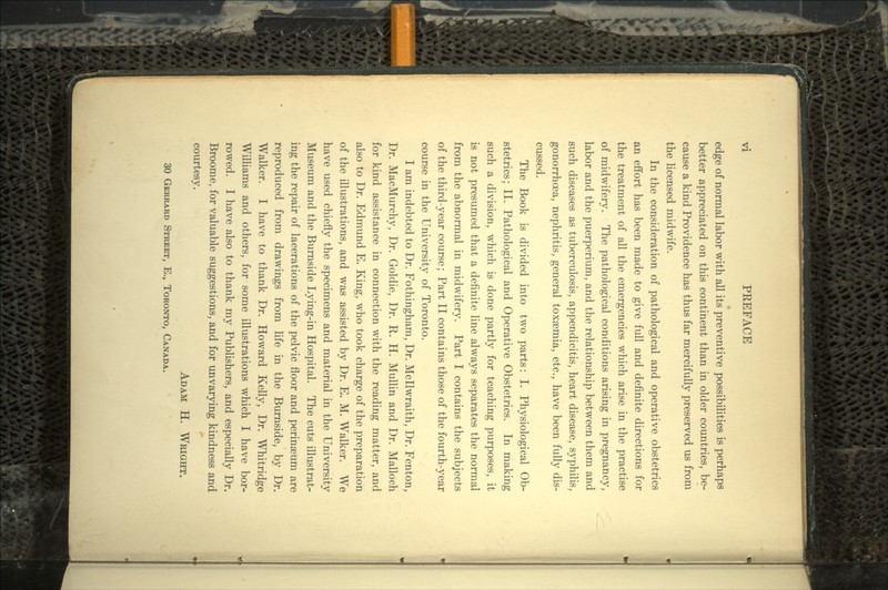 edge of normal labor with all its preventive possibilities is perhaps better appreciated on this continent than in older countries, be- cause a kind Providence has thus far mercifully preserved us from the licensed midwife. In the consideration of pathological and operative obstetrics an effort has been made to give full and definite directions for the treatment of all the emergencies which arise in the practise of midwifery. The pathological conditions arising in pregnancy, labor and the puerperium, and the relationship between them and such diseases as tuberculosis, appendicitis, heart disease, syphilis, gonorrhoea, nephritis, general toxaemia, etc., have been fully dis- cussed. The Book is divided into two parts: I. Physiological Ob- stetrics; II. Pathological and Operative Obstetrics. In making such a division, which is done partly for teaching purposes, it is not presumed that a definite line always separates the normal from the abnormal in midwifery. Part I contains the subjects of the third-year course; Part II contains those of the fourth-year course in the University of Toronto. I am indebted to Dr. Fothingham, Dr. Mcllwraith, Dr. Fenton, Dr. MacMurchy, Dr. Goldie, Dr. R. H. Mullin and Dr. Malloch for kind assistance in connection with the reading matter, and also to Dr. Edmund E. King, who took charge of the preparation of the illustrations, and was assisted by Dr. E. M. Walker. We have used chiefly the specimens and material in the University Museum and the Burnside Lying-in Hospital. The cuts illustrat- ing the repair of lacerations of the pelvic floor and perinseum are reproduced from drawings from life in the Burnside, by Dr. Walker. I have to thank Dr. Howard Kelly, Dr. Whitridge Williams and others, for some illustrations which I have bor- rowed. I have also to thank my Publishers, and especially Dr. Broome, for valuable suggestions, and for unvarying kindness and courtesy. ADAM H. WRIGHT. 30 GERHARD STREET, E., TORONTO, CANADA.