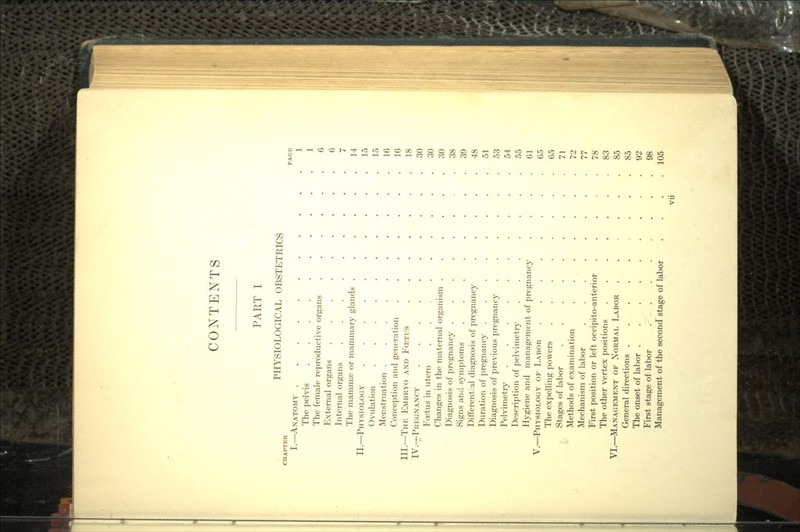 CONTENTS PART I PHYSIOLOGICAL OBSTETRICS HAFTER PAGE I.—ANATOMY 1 The pelvis 1 The female reproductive organs ...... 6 External organs 6 Internal organs ......... 7 The mammae or mammary glands . . . . . .14 II.—PHYSIOLOGY 15 Ovulation .......... 15 Menstruation . . . . . . . . . .16 Conception and generation . . . . . . .16 III.—THE EMBRYO AND FCETU'S 18 IV.—PREGNANCY 30 Foetus in utero ......... 30 Changes in the maternal organism ...... 30 Diagnosis of pregnancy .38 Signs and symptoms ........ 39 Differential diagnosis of pregnancy ..... 48 Duration of pregnancy 51 Diagnosis of previous pregnancy ...... 53 Pelvimetry .......... 54 Description of pelvimetry ....... 55 Hygiene and management of pregnancy . . . .61 V.—PHYSIOLOGY OF LABOR 65 The expelling powers ........ 65 Stages of labor 71 Methods of examination 72 Mechanism of labor ........ 77 First position or left occipito-anterior ..... 78 The other vertex positions 83 VI.—MANAGEMENT OF NORMAL LABOR . ... 85 General directions ..... ... 85 The onset of labor 92 First stage of labor 98 Management of the second stage of labor . . . .105