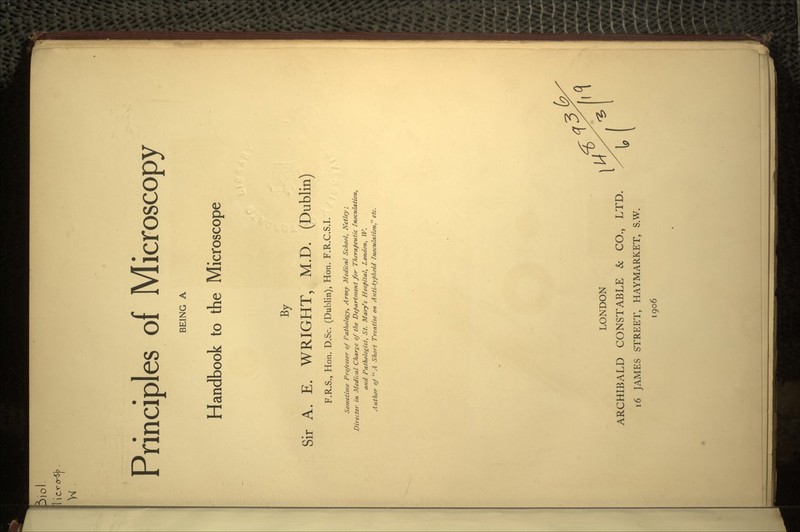 iol. icr W - Principles of Microscopy BEING A Handbook to the Microscope By Sir A. E. WRIGHT, M.D. (Dublin) F.R.S., Hon. D.Sc. (Dublin), Hon. F.R.C.S.I. Sometime Professor of Pathologyt Army Medical School, Net ley ; Director in Medical Charge of the Department for Therapeutic Inoculation, and Pathologist, St. Mary's Hospital, London, W. Author q/  A Short Treatise on Anti-typhoid Inoculation etc. LONDON ARCHIBALD CONSTABLE & CO., LTD. 16 JAMES STREET, HAYMARKET, S.W. 1906